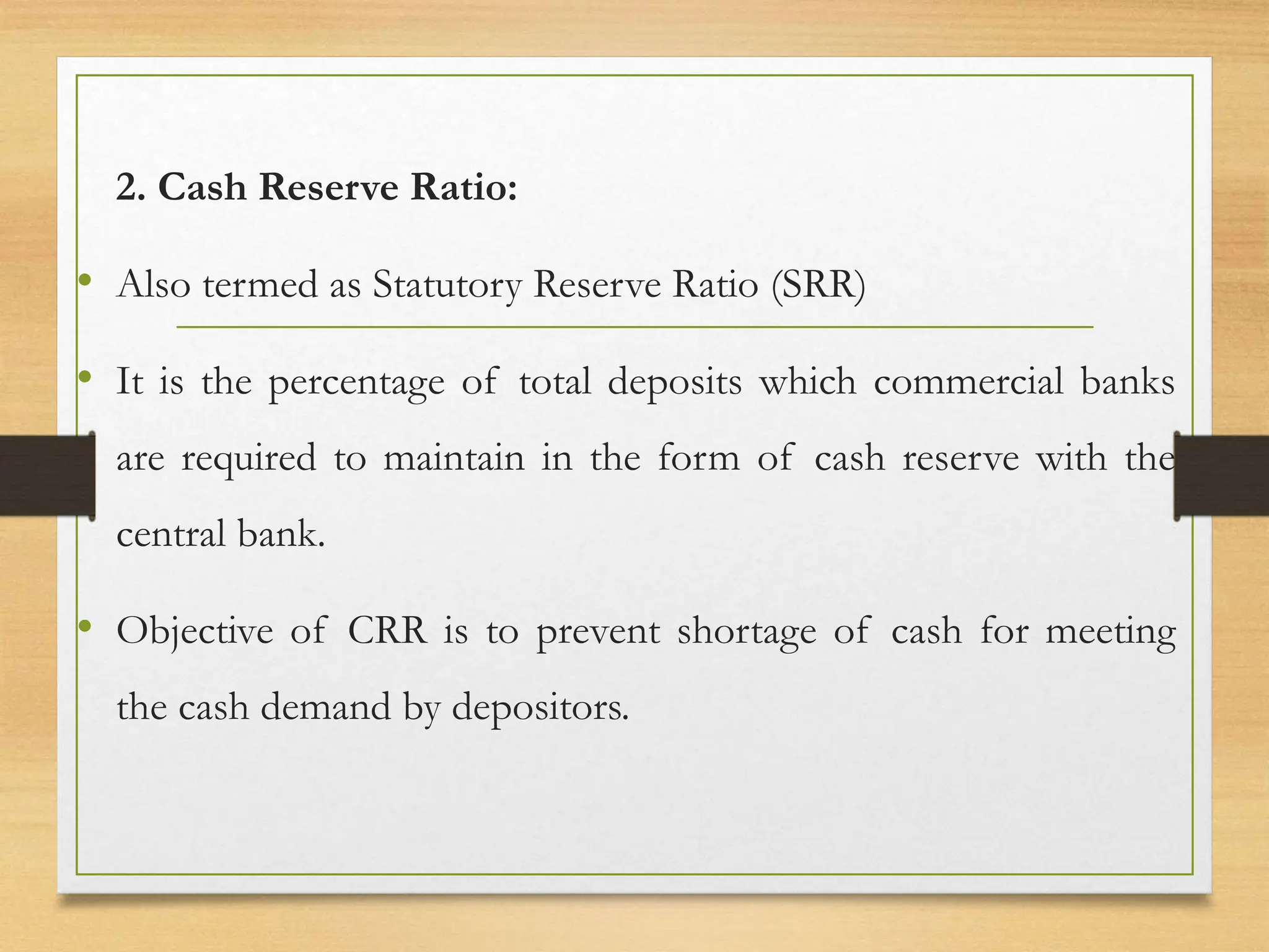 2. Cash Reserve Ratio:
• Also termed as Statutory Reserve Ratio (SRR)
• It is the percentage of total deposits which commercial banks
are required to maintain in the form of cash reserve with the
central bank.
• Objective of CRR is to prevent shortage of cash for meeting
the cash demand by depositors.
 
