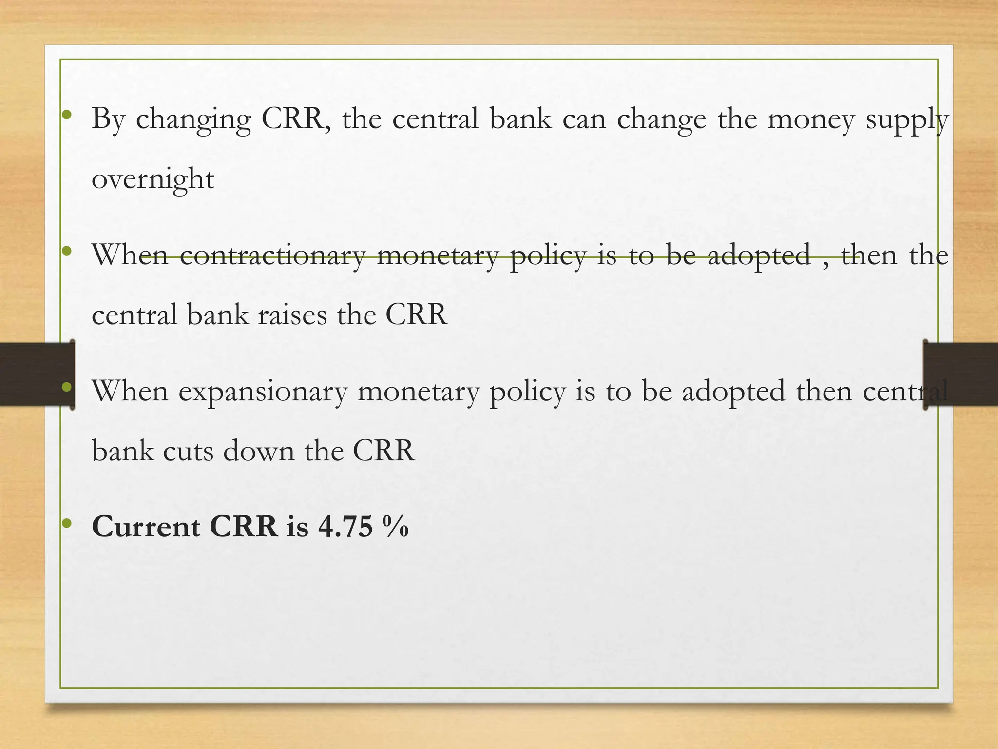 • By changing CRR, the central bank can change the money supply
overnight
• When contractionary monetary policy is to be adopted , then the
central bank raises the CRR
• When expansionary monetary policy is to be adopted then central
bank cuts down the CRR
• Current CRR is 4.75 %
 