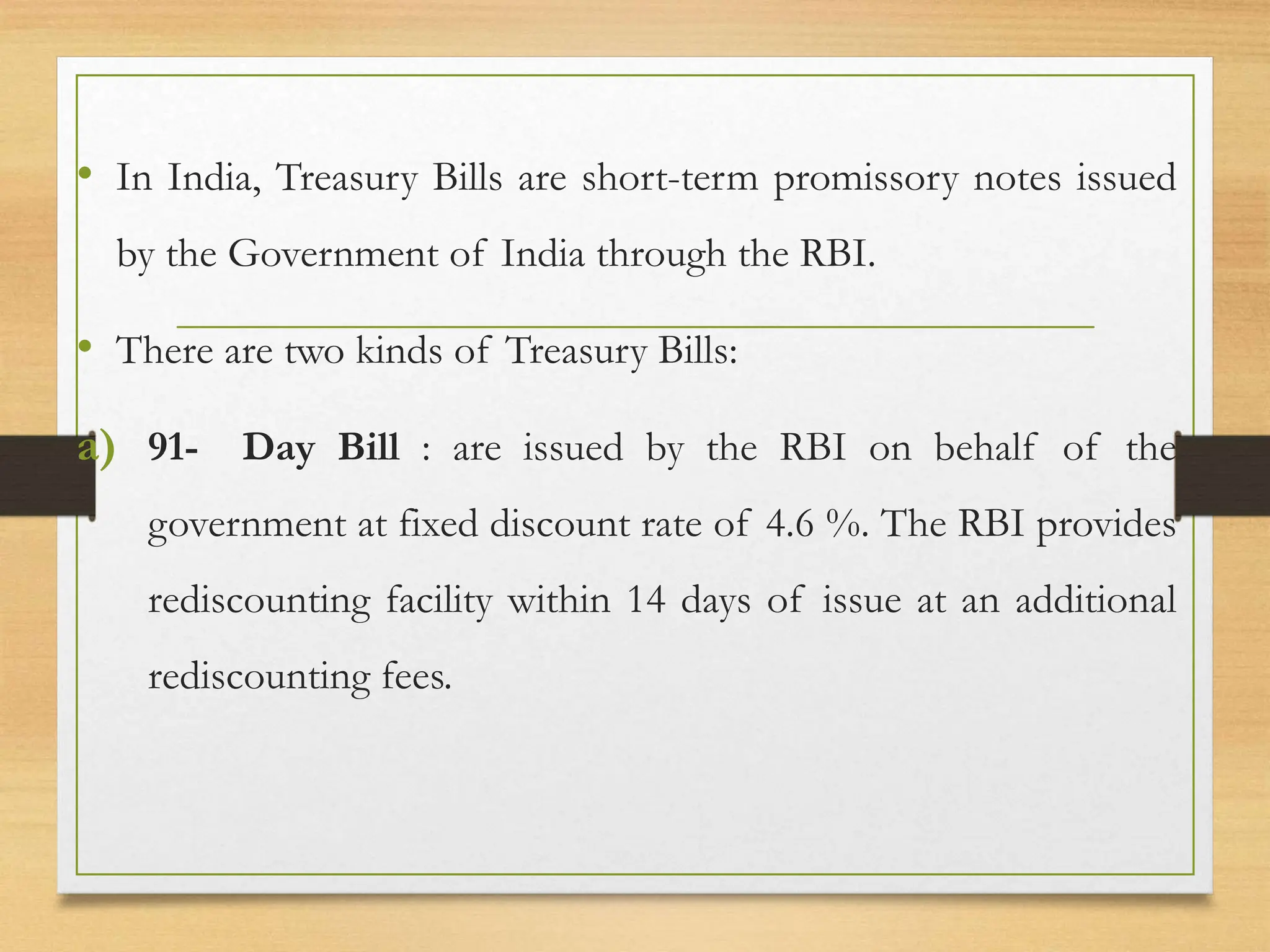 • In India, Treasury Bills are short-term promissory notes issued
by the Government of India through the RBI.
• There are two kinds of Treasury Bills:
a) 91- Day Bill : are issued by the RBI on behalf of the
government at fixed discount rate of 4.6 %. The RBI provides
rediscounting facility within 14 days of issue at an additional
rediscounting fees.
 