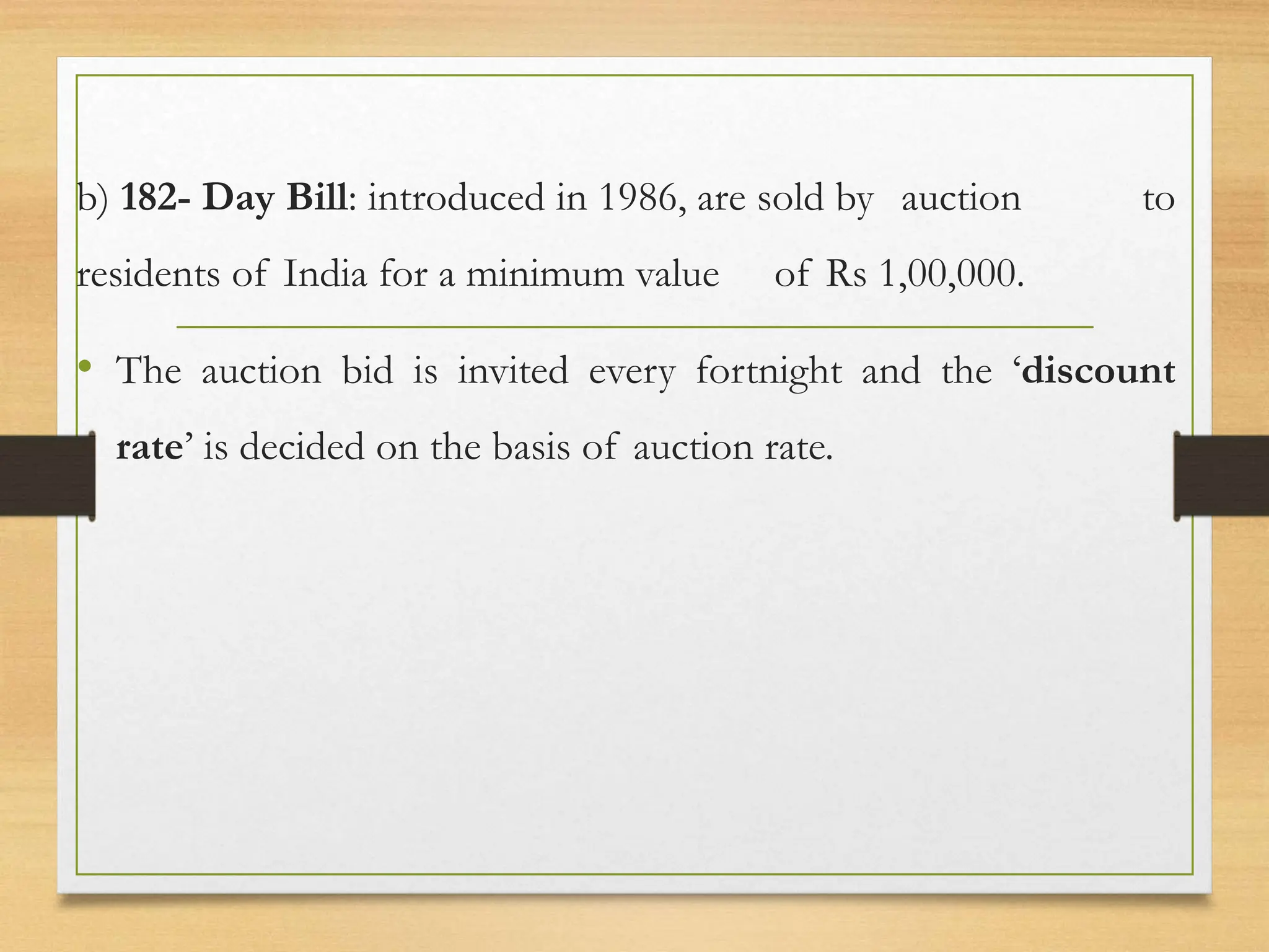 b) 182- Day Bill: introduced in 1986, are sold by auction to
residents of India for a minimum value of Rs 1,00,000.
• The auction bid is invited every fortnight and the ‘discount
rate’ is decided on the basis of auction rate.
 
