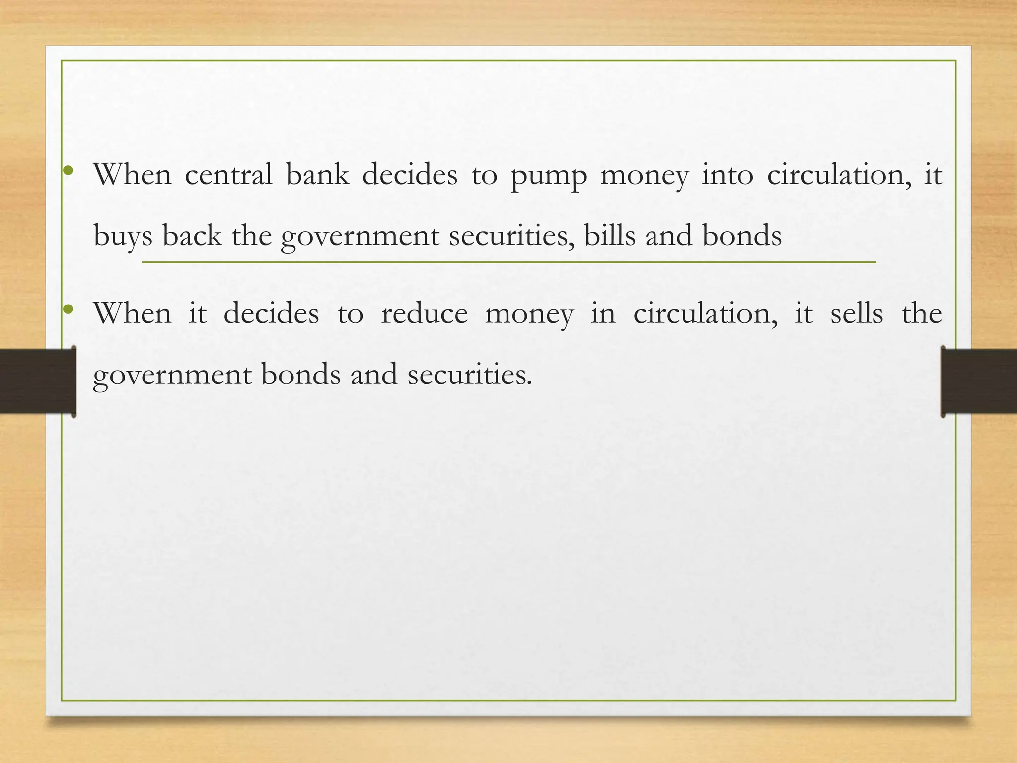• When central bank decides to pump money into circulation, it
buys back the government securities, bills and bonds
• When it decides to reduce money in circulation, it sells the
government bonds and securities.
 