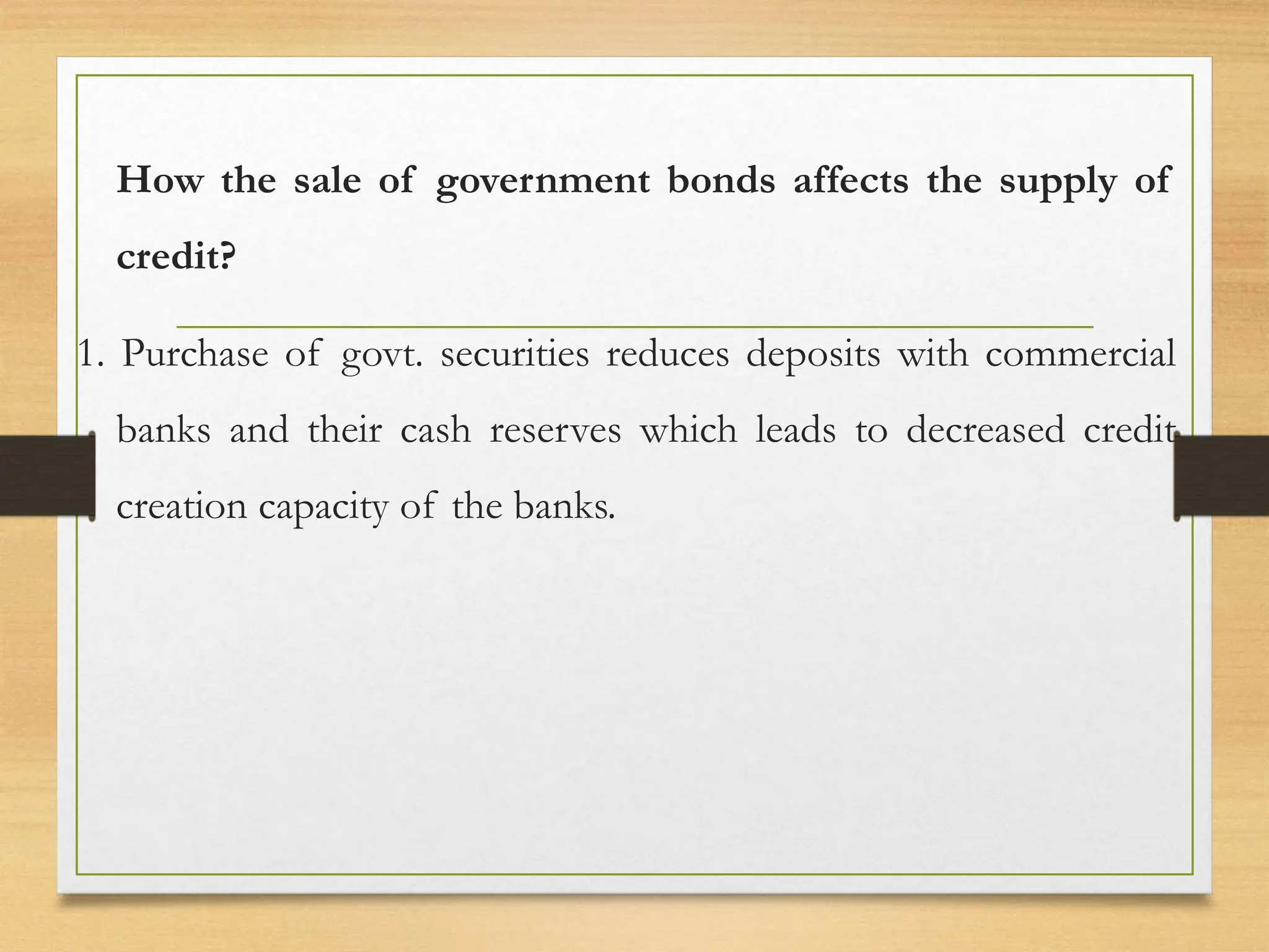 How the sale of government bonds affects the supply of
credit?
1. Purchase of govt. securities reduces deposits with commercial
banks and their cash reserves which leads to decreased credit
creation capacity of the banks.
 