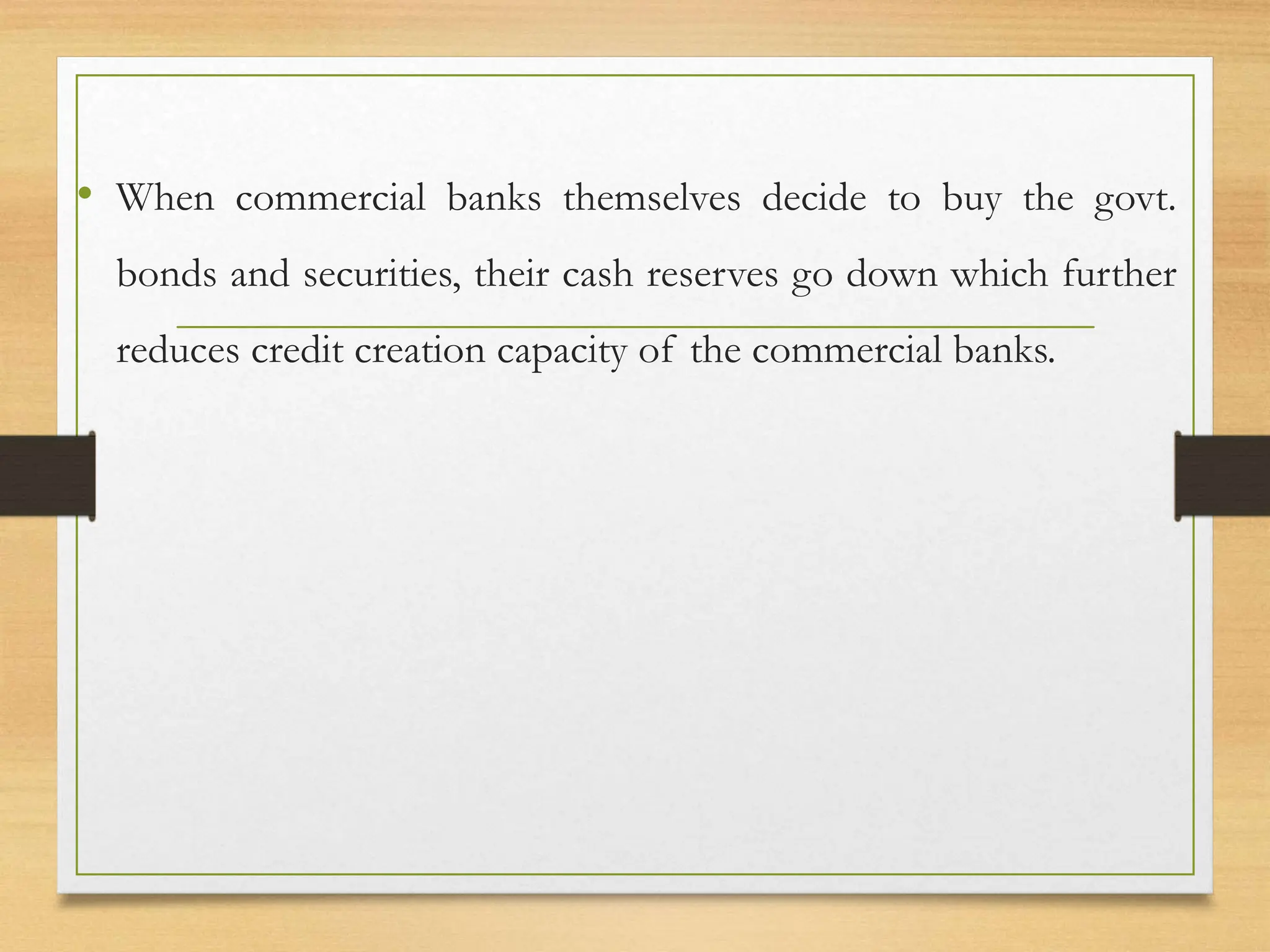 • When commercial banks themselves decide to buy the govt.
bonds and securities, their cash reserves go down which further
reduces credit creation capacity of the commercial banks.
 