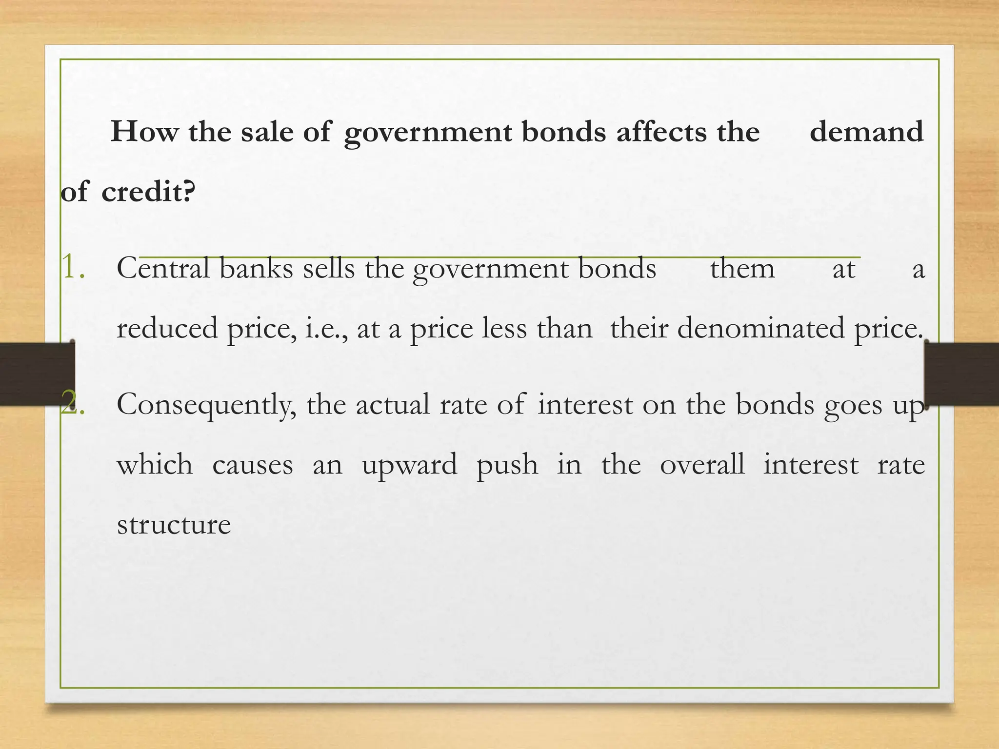 How the sale of government bonds affects the demand
of credit?
1. Central banks sells the government bonds them at a
reduced price, i.e., at a price less than their denominated price.
2. Consequently, the actual rate of interest on the bonds goes up
which causes an upward push in the overall interest rate
structure
 