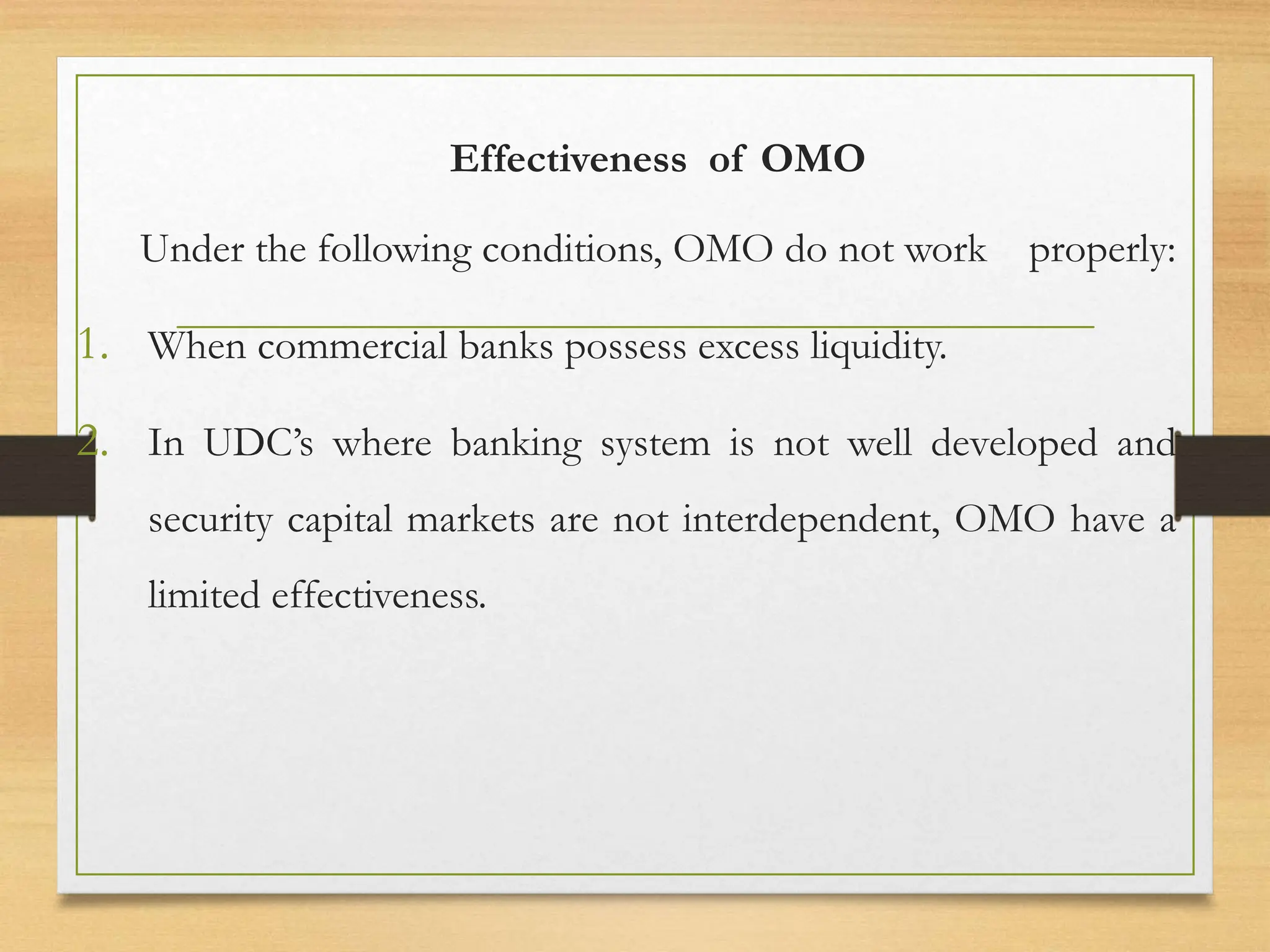 Effectiveness of OMO
Under the following conditions, OMO do not work properly:
1. When commercial banks possess excess liquidity.
2. In UDC’s where banking system is not well developed and
security capital markets are not interdependent, OMO have a
limited effectiveness.
 