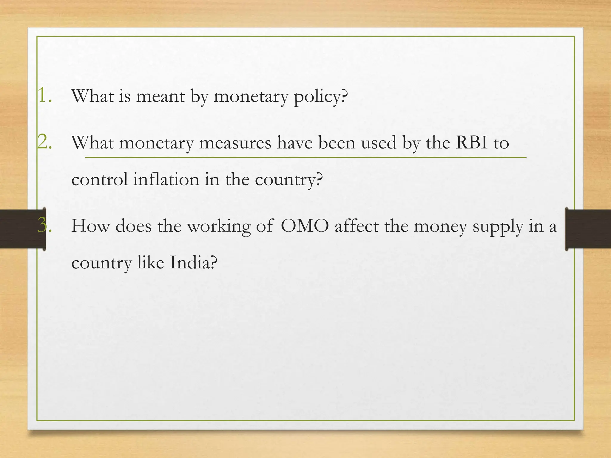 1. What is meant by monetary policy?
2. What monetary measures have been used by the RBI to
control inflation in the country?
3. How does the working of OMO affect the money supply in a
country like India?
 