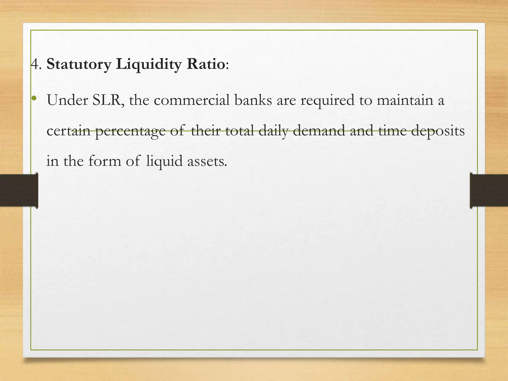 4. Statutory Liquidity Ratio:
• Under SLR, the commercial banks are required to maintain a
certain percentage of their total daily demand and time deposits
in the form of liquid assets.
 