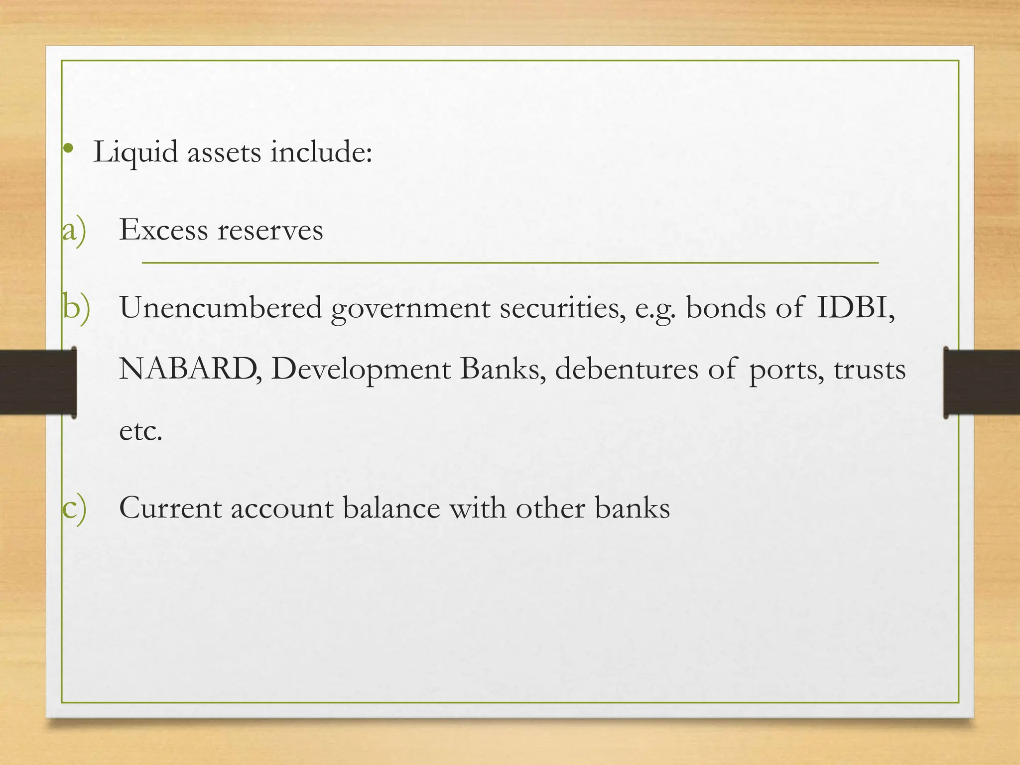 • Liquid assets include:
a) Excess reserves
b) Unencumbered government securities, e.g. bonds of IDBI,
NABARD, Development Banks, debentures of ports, trusts
etc.
c) Current account balance with other banks
 