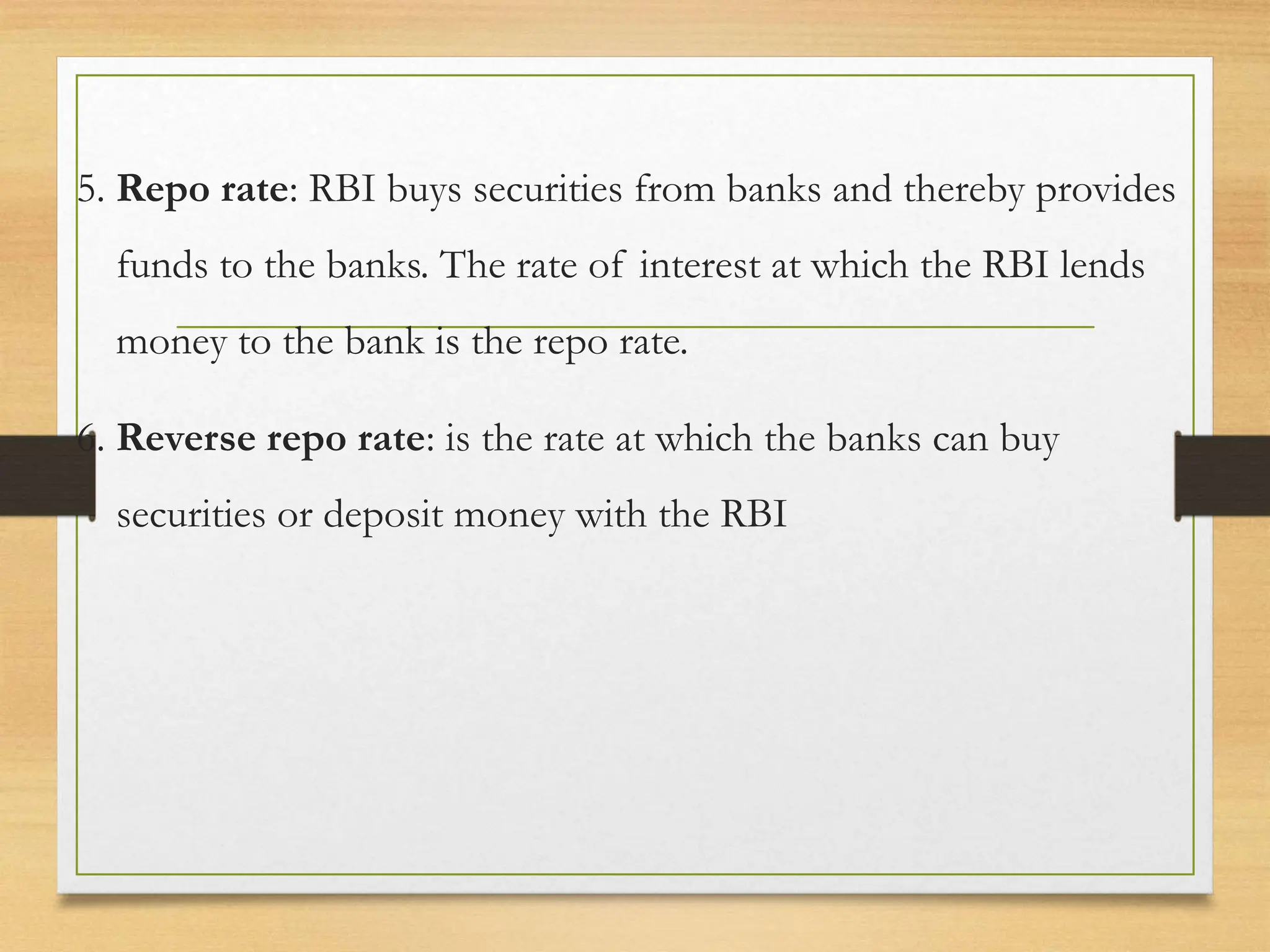 5. Repo rate: RBI buys securities from banks and thereby provides
funds to the banks. The rate of interest at which the RBI lends
money to the bank is the repo rate.
6. Reverse repo rate: is the rate at which the banks can buy
securities or deposit money with the RBI
 