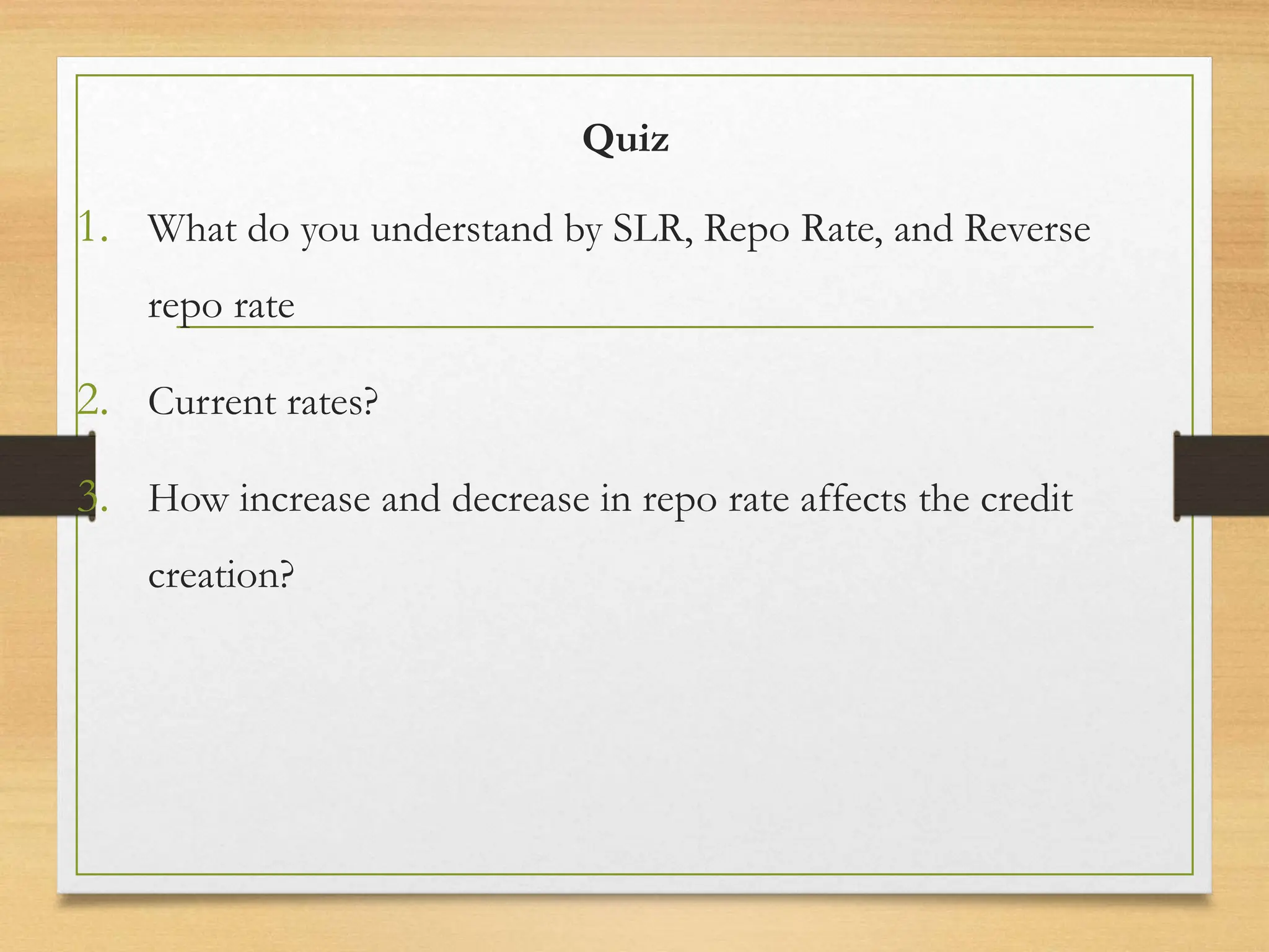 Quiz
1. What do you understand by SLR, Repo Rate, and Reverse
repo rate
2. Current rates?
3. How increase and decrease in repo rate affects the credit
creation?
 
