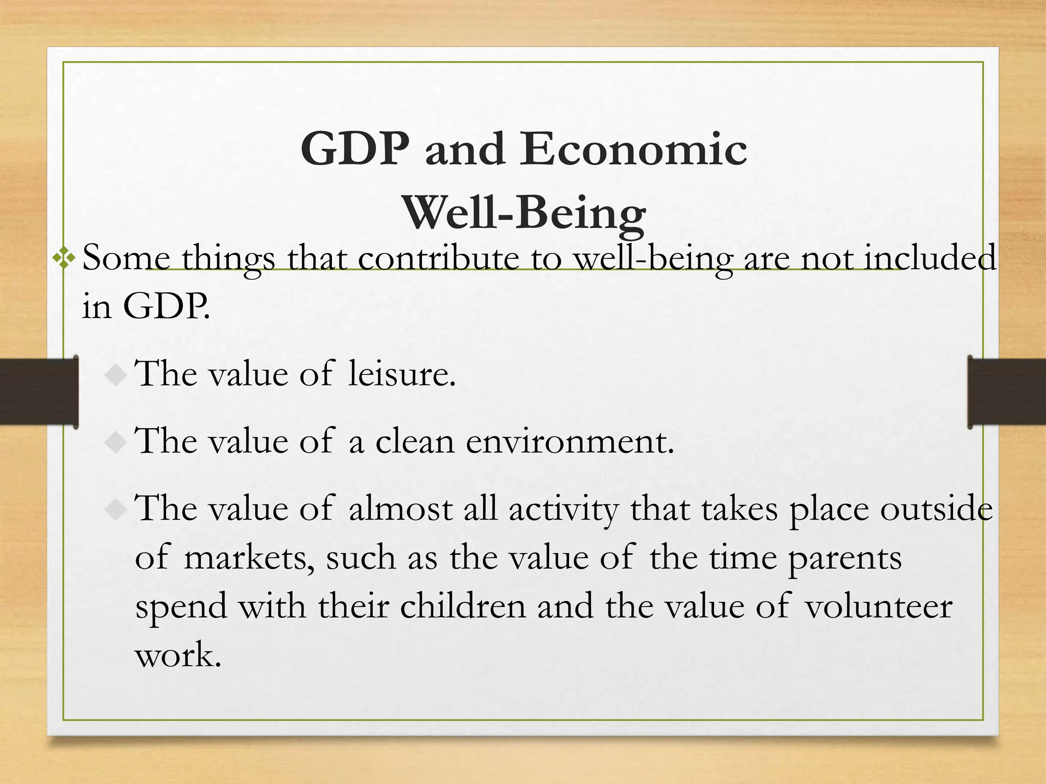 GDP and Economic
Well-Being
Some things that contribute to well-being are not included
in GDP.
 The value of leisure.
 The value of a clean environment.
 The value of almost all activity that takes place outside
of markets, such as the value of the time parents
spend with their children and the value of volunteer
work.
 