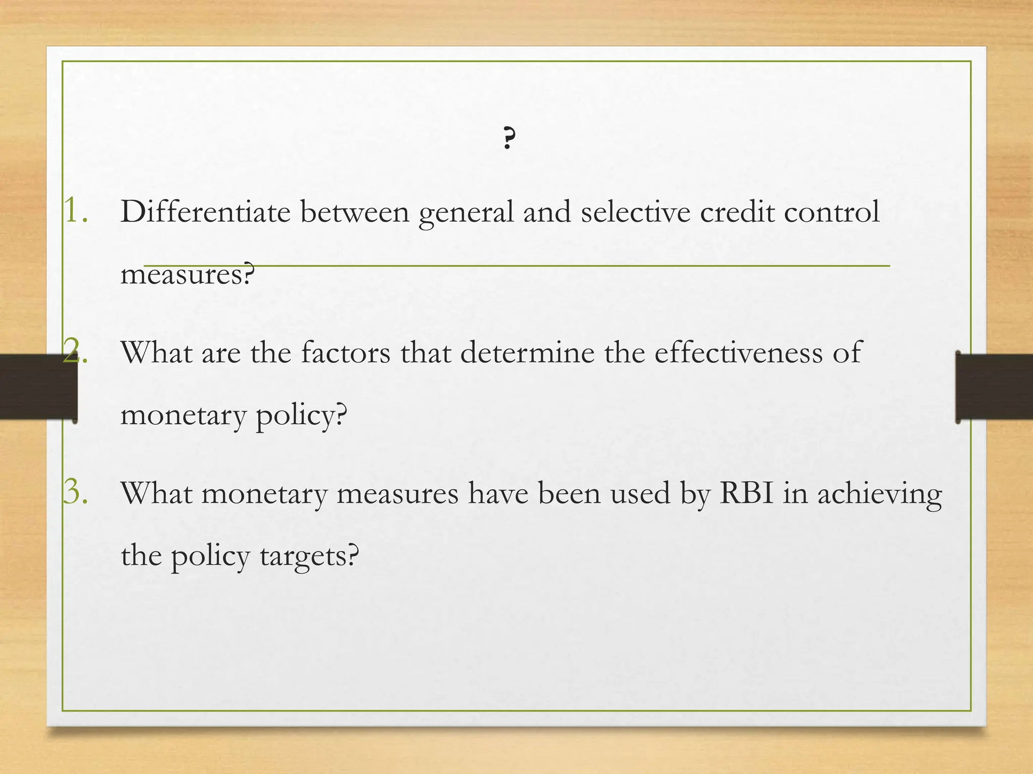 ?
1. Differentiate between general and selective credit control
measures?
2. What are the factors that determine the effectiveness of
monetary policy?
3. What monetary measures have been used by RBI in achieving
the policy targets?
 