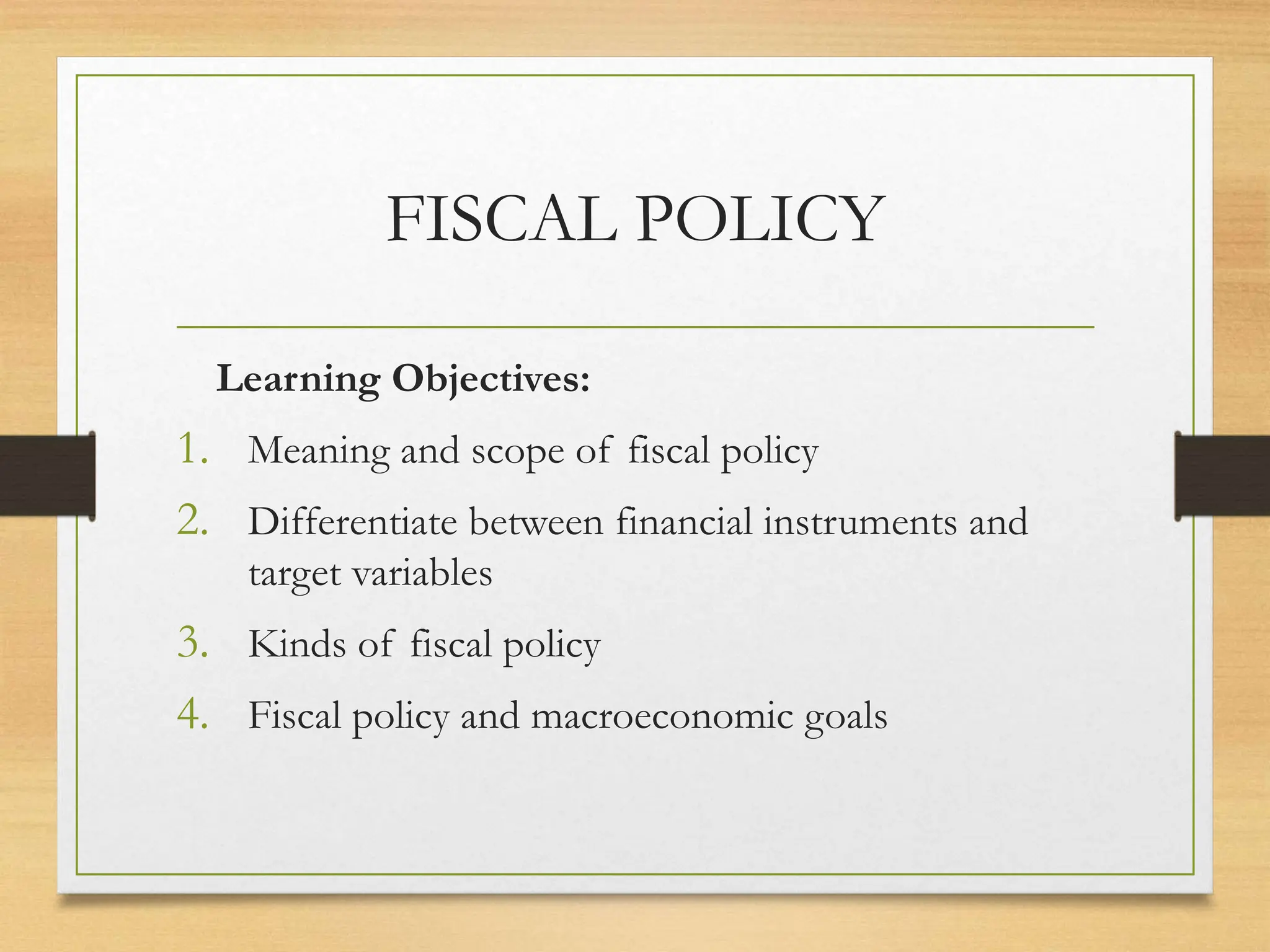 FISCAL POLICY
Learning Objectives:
1. Meaning and scope of fiscal policy
2. Differentiate between financial instruments and
target variables
3. Kinds of fiscal policy
4. Fiscal policy and macroeconomic goals
 