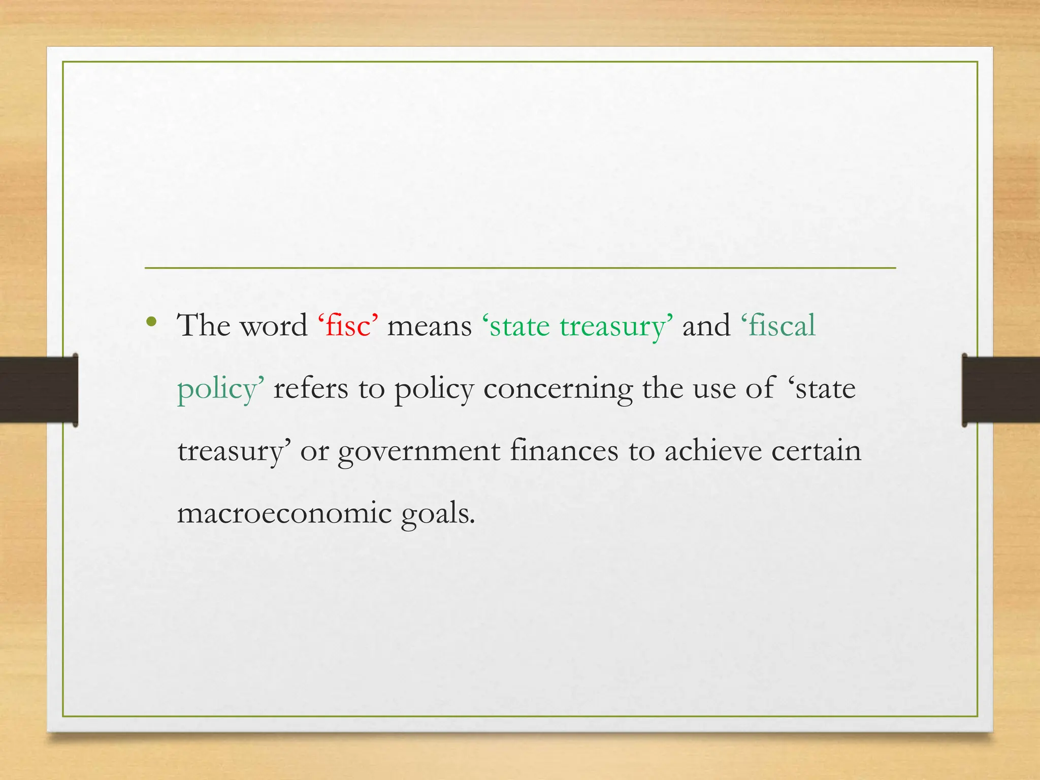 • The word ‘fisc’ means ‘state treasury’ and ‘fiscal
policy’ refers to policy concerning the use of ‘state
treasury’ or government finances to achieve certain
macroeconomic goals.
 