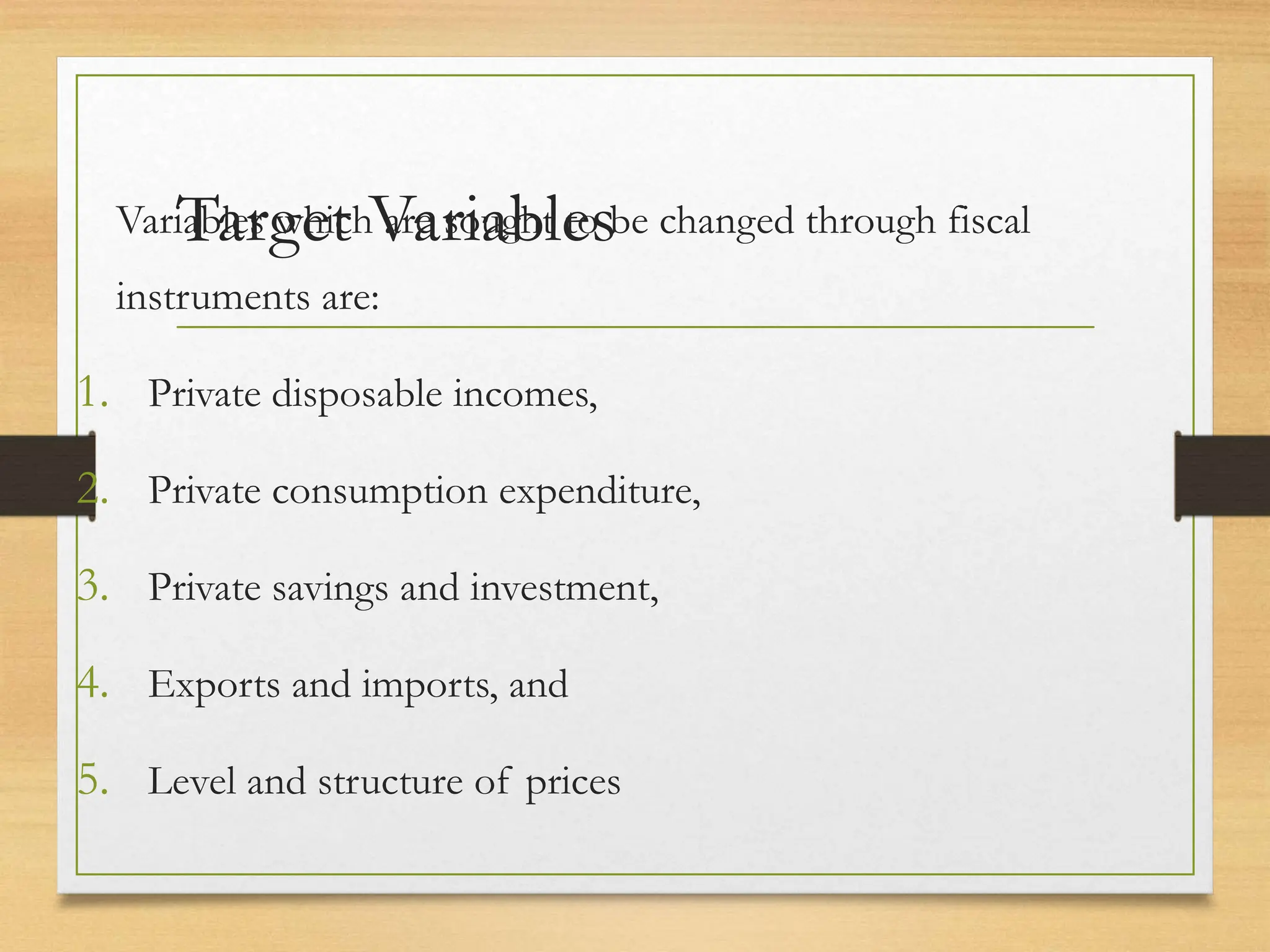 Target Variables
Variables which are sought to be changed through fiscal
instruments are:
1. Private disposable incomes,
2. Private consumption expenditure,
3. Private savings and investment,
4. Exports and imports, and
5. Level and structure of prices
 