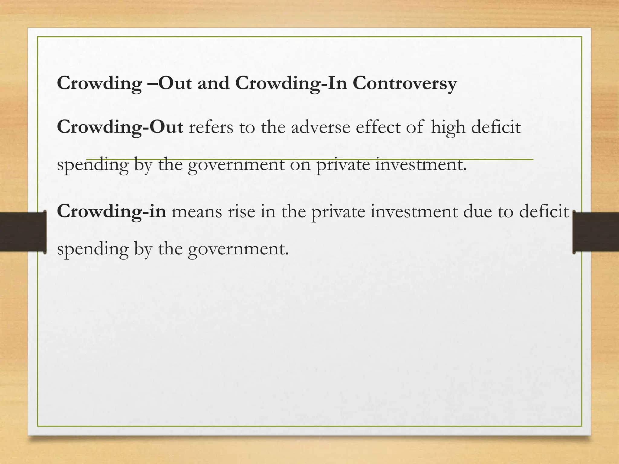 Crowding –Out and Crowding-In Controversy
Crowding-Out refers to the adverse effect of high deficit
spending by the government on private investment.
Crowding-in means rise in the private investment due to deficit
spending by the government.
 