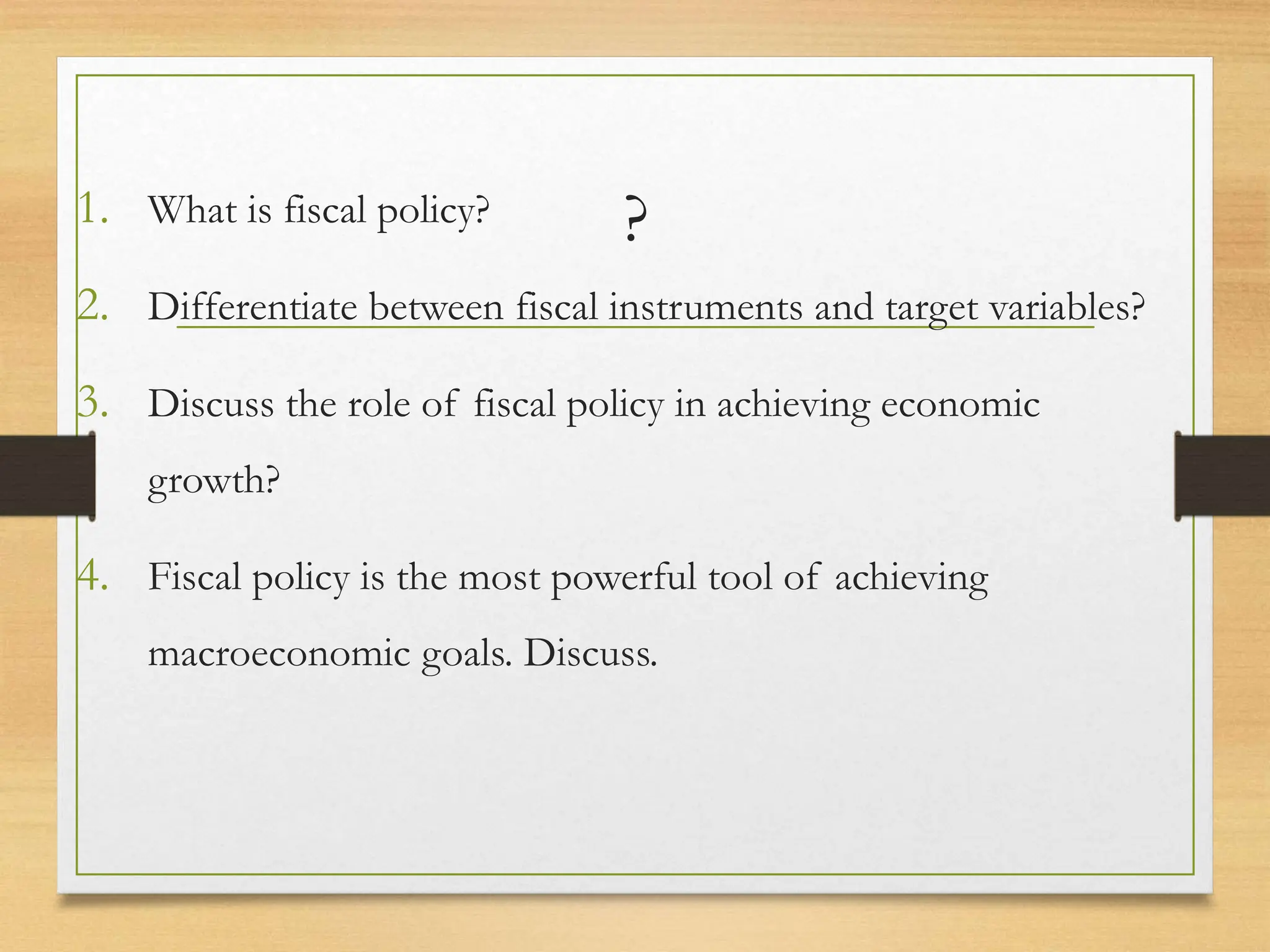 ?
1. What is fiscal policy?
2. Differentiate between fiscal instruments and target variables?
3. Discuss the role of fiscal policy in achieving economic
growth?
4. Fiscal policy is the most powerful tool of achieving
macroeconomic goals. Discuss.
 