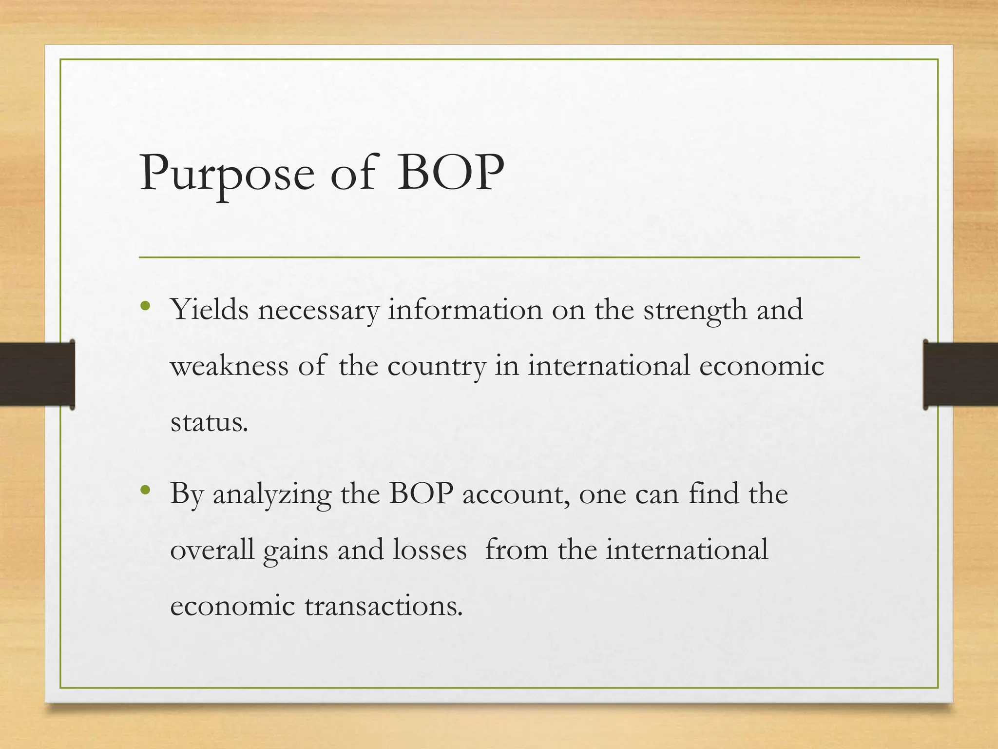 Purpose of BOP
• Yields necessary information on the strength and
weakness of the country in international economic
status.
• By analyzing the BOP account, one can find the
overall gains and losses from the international
economic transactions.
 