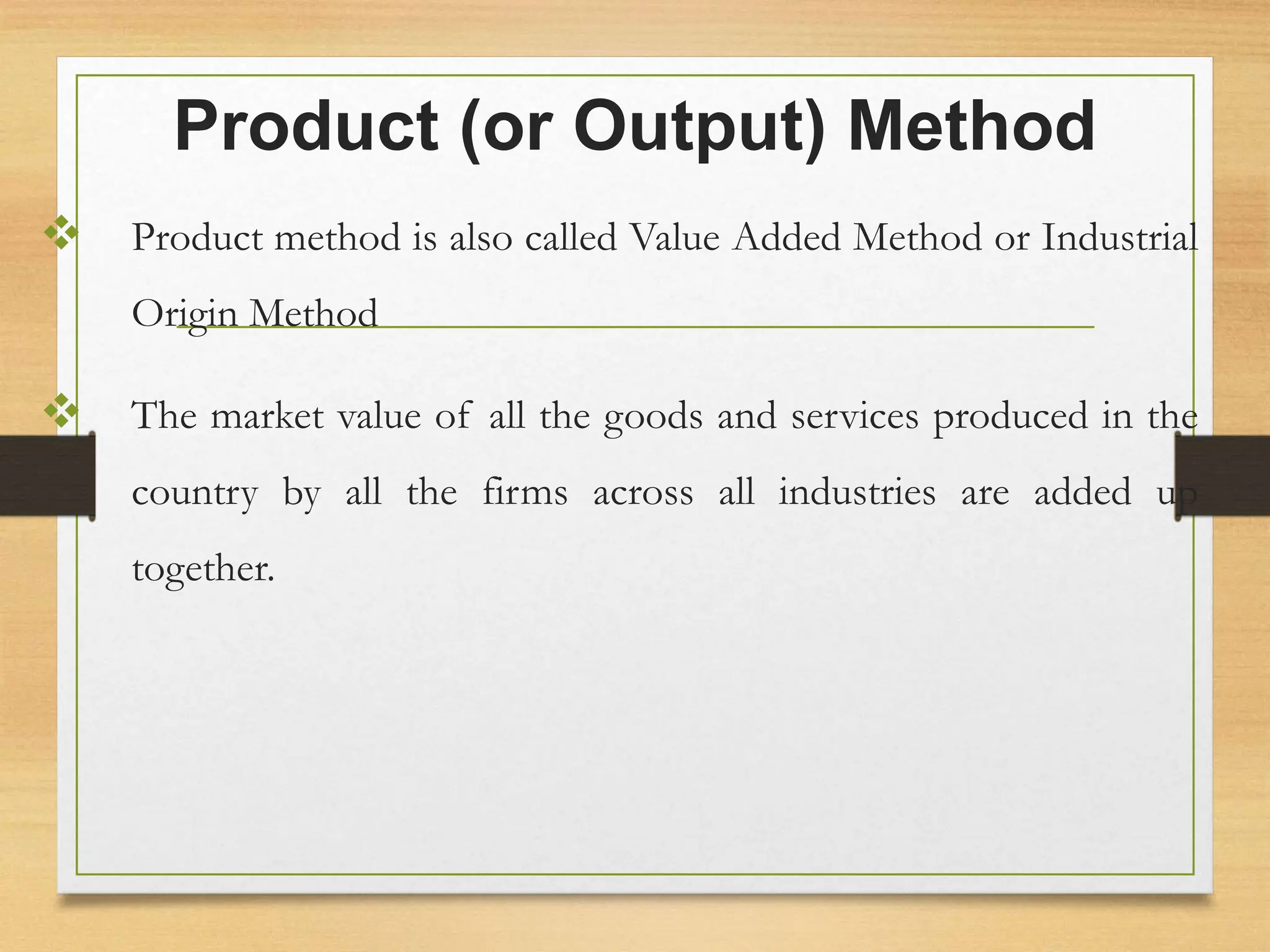 Product (or Output) Method
 Product method is also called Value Added Method or Industrial
Origin Method
 The market value of all the goods and services produced in the
country by all the firms across all industries are added up
together.
 