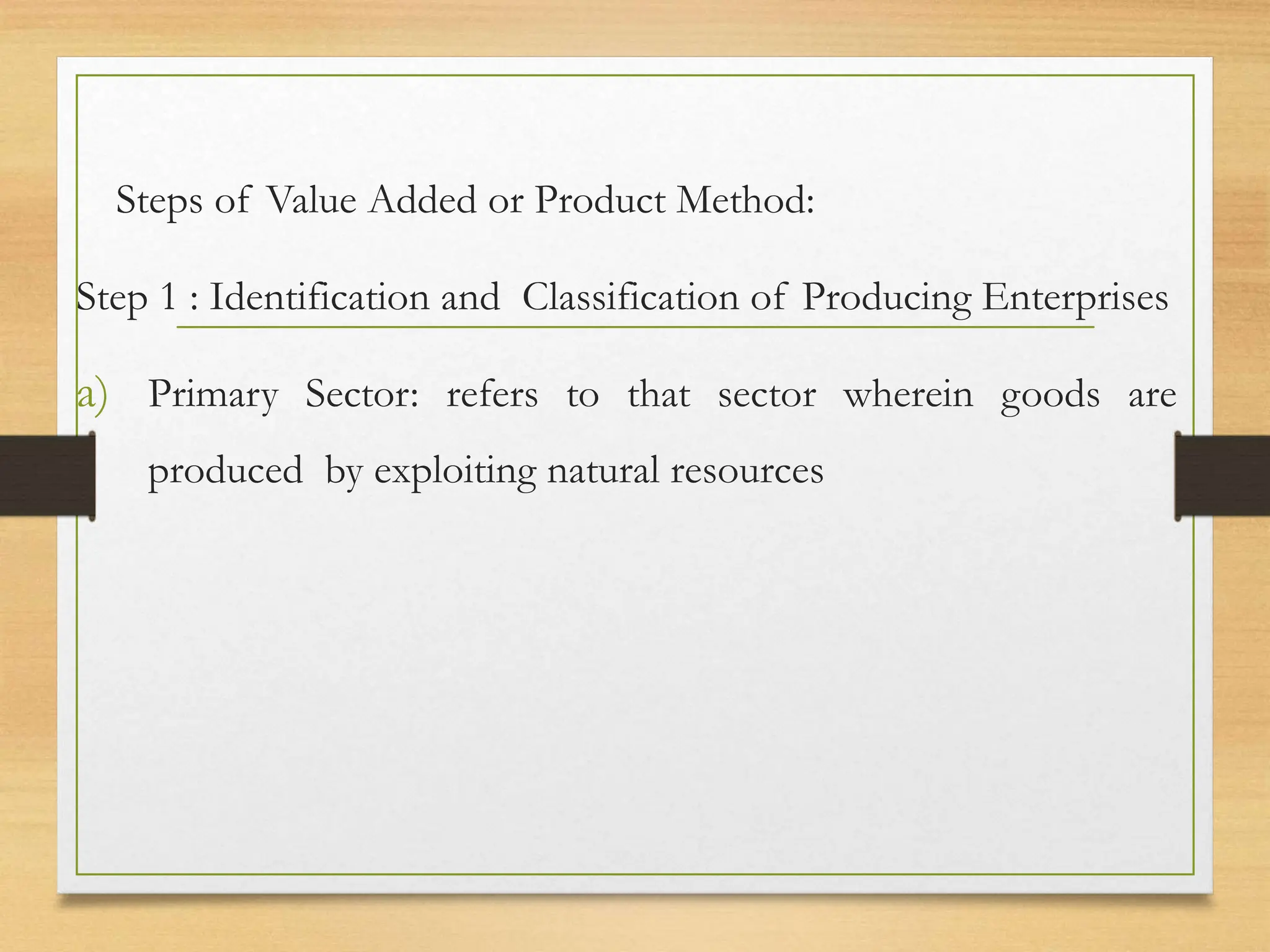 Steps of Value Added or Product Method:
Step 1 : Identification and Classification of Producing Enterprises
a) Primary Sector: refers to that sector wherein goods are
produced by exploiting natural resources
 