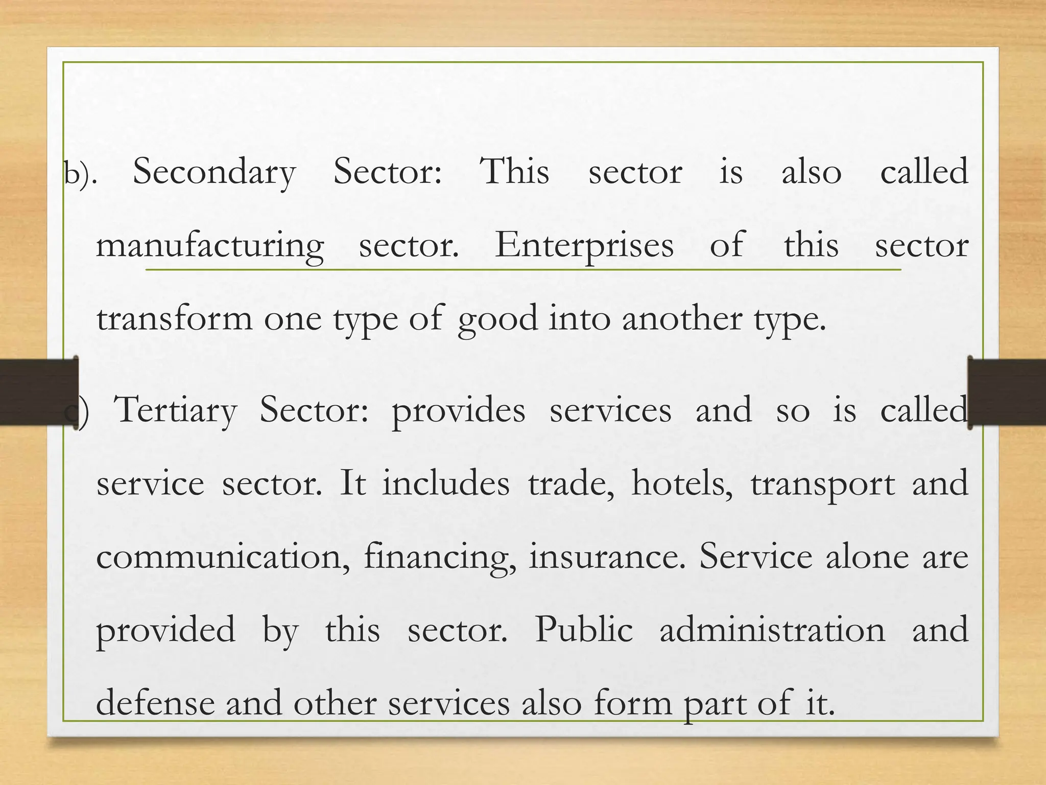 b). Secondary Sector: This sector is also called
manufacturing sector. Enterprises of this sector
transform one type of good into another type.
c) Tertiary Sector: provides services and so is called
service sector. It includes trade, hotels, transport and
communication, financing, insurance. Service alone are
provided by this sector. Public administration and
defense and other services also form part of it.
 