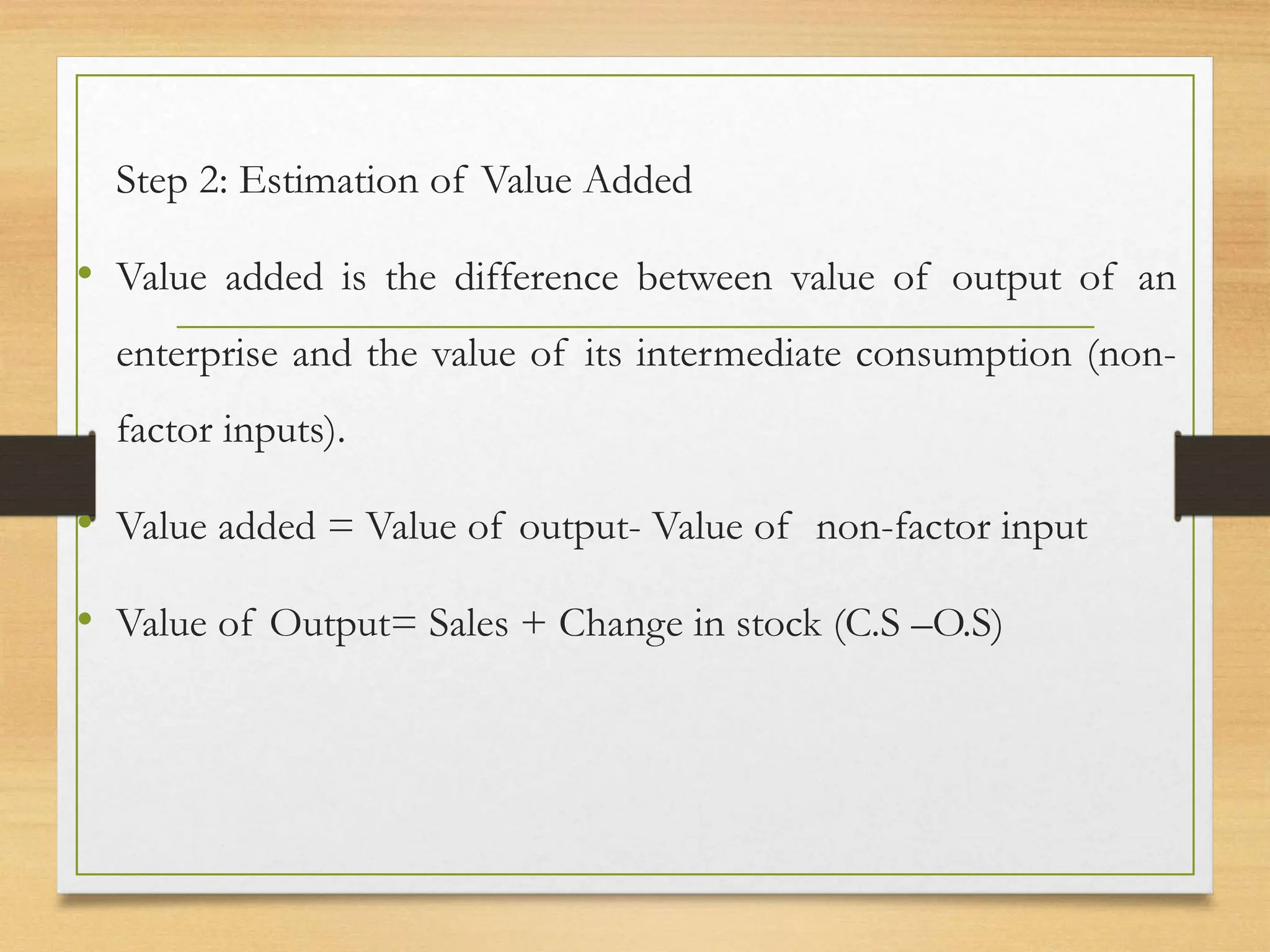 Step 2: Estimation of Value Added
• Value added is the difference between value of output of an
enterprise and the value of its intermediate consumption (non-
factor inputs).
• Value added = Value of output- Value of non-factor input
• Value of Output= Sales + Change in stock (C.S –O.S)
 