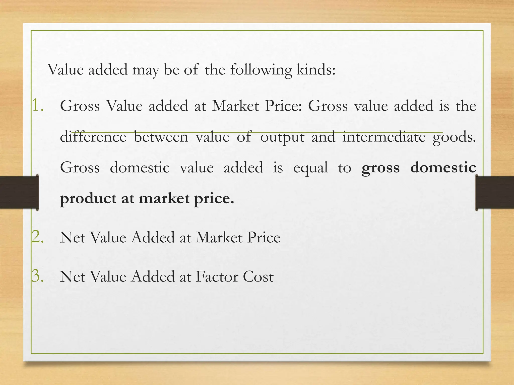 Value added may be of the following kinds:
1. Gross Value added at Market Price: Gross value added is the
difference between value of output and intermediate goods.
Gross domestic value added is equal to gross domestic
product at market price.
2. Net Value Added at Market Price
3. Net Value Added at Factor Cost
 