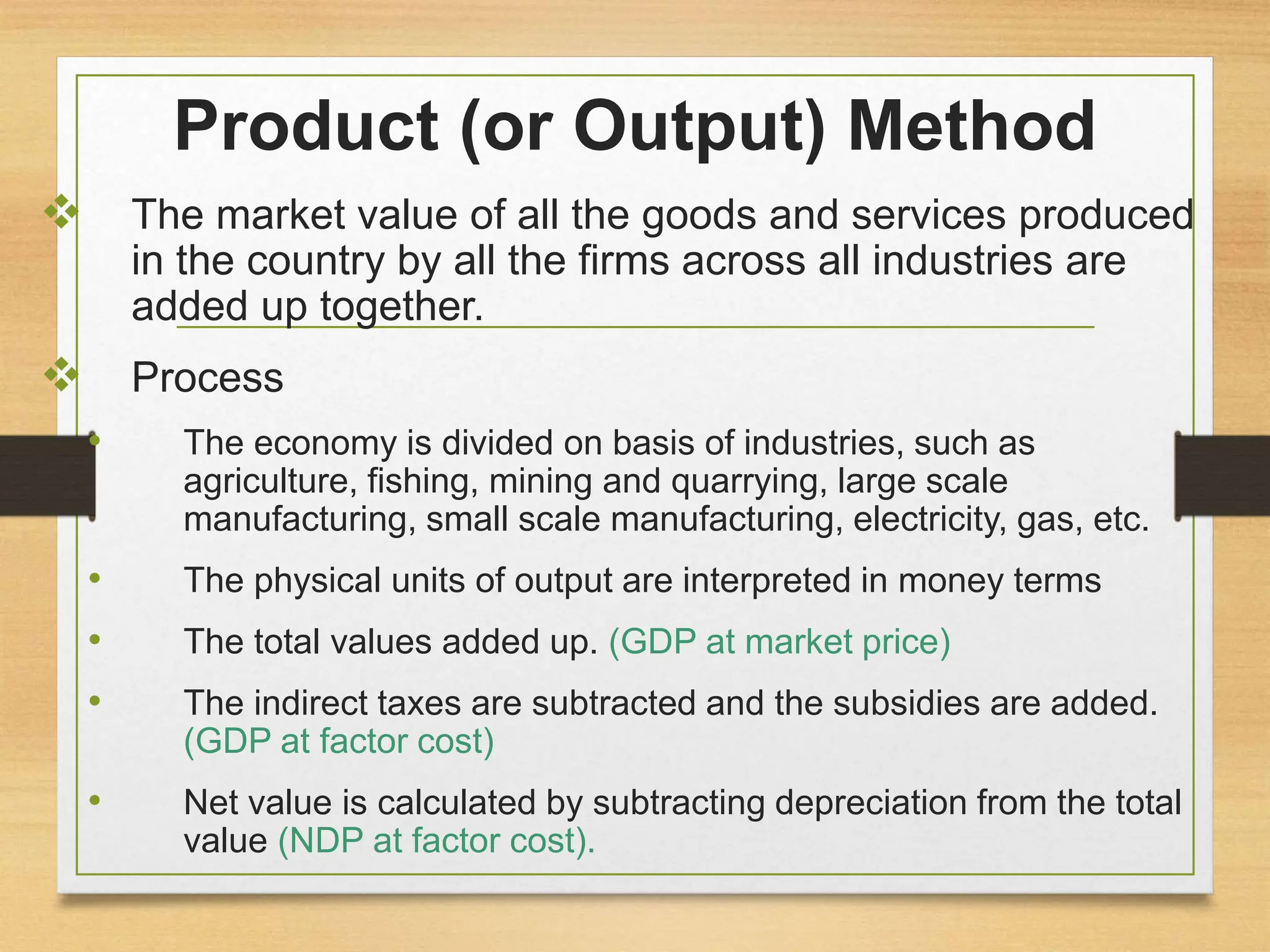 Product (or Output) Method
 The market value of all the goods and services produced
in the country by all the firms across all industries are
added up together.
 Process
• The economy is divided on basis of industries, such as
agriculture, fishing, mining and quarrying, large scale
manufacturing, small scale manufacturing, electricity, gas, etc.
• The physical units of output are interpreted in money terms
• The total values added up. (GDP at market price)
• The indirect taxes are subtracted and the subsidies are added.
(GDP at factor cost)
• Net value is calculated by subtracting depreciation from the total
value (NDP at factor cost).
 