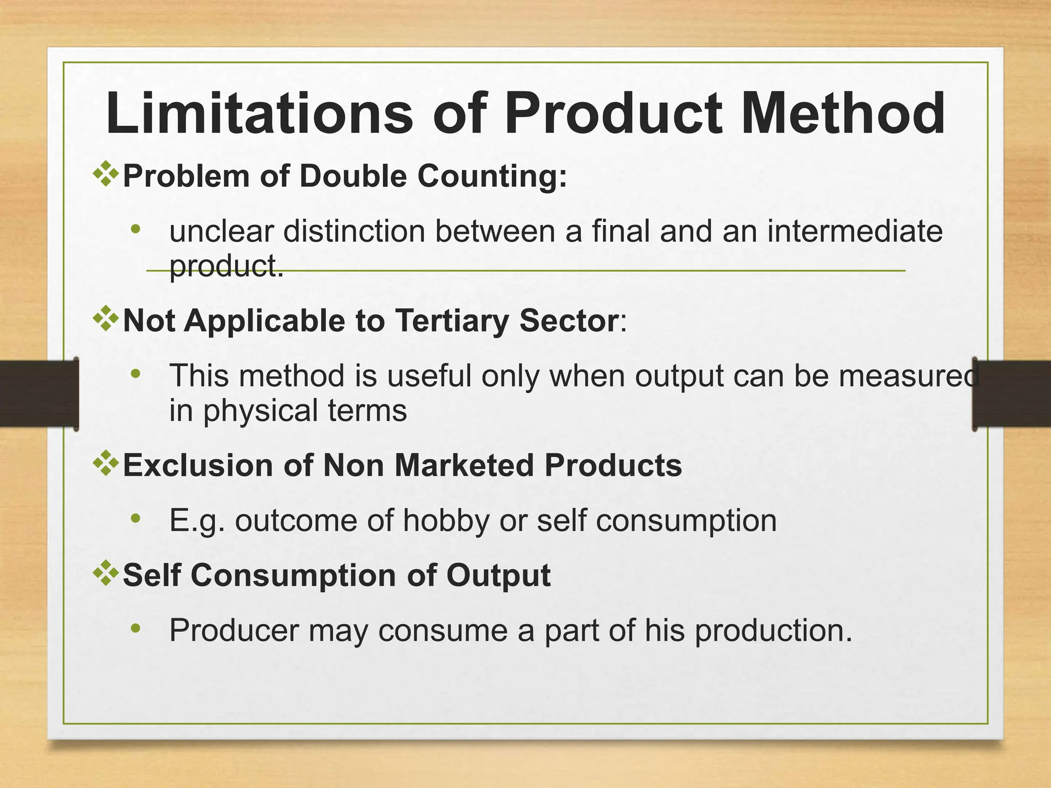Limitations of Product Method
Problem of Double Counting:
• unclear distinction between a final and an intermediate
product.
Not Applicable to Tertiary Sector:
• This method is useful only when output can be measured
in physical terms
Exclusion of Non Marketed Products
• E.g. outcome of hobby or self consumption
Self Consumption of Output
• Producer may consume a part of his production.
 