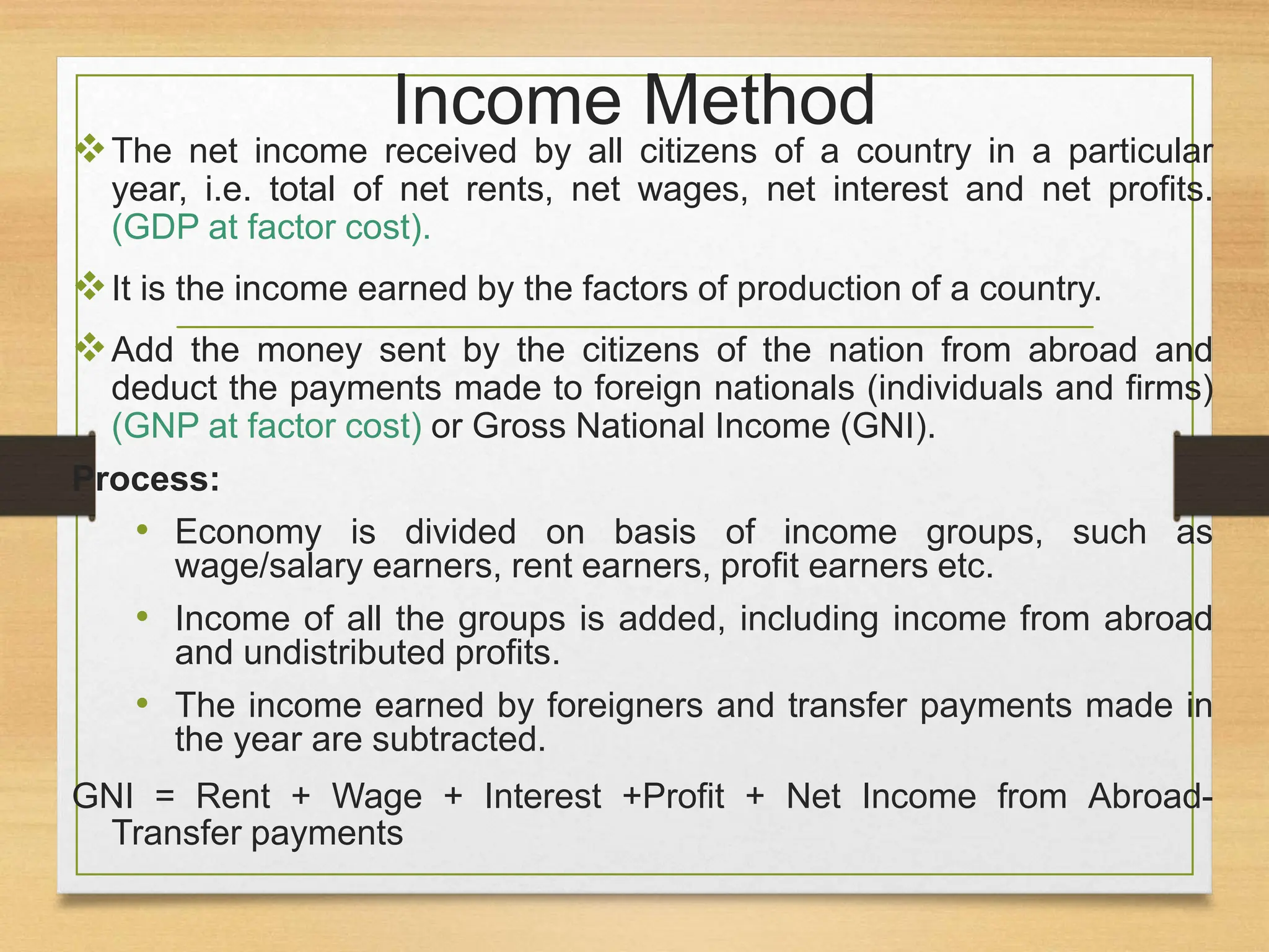 Income Method
The net income received by all citizens of a country in a particular
year, i.e. total of net rents, net wages, net interest and net profits.
(GDP at factor cost).
It is the income earned by the factors of production of a country.
Add the money sent by the citizens of the nation from abroad and
deduct the payments made to foreign nationals (individuals and firms)
(GNP at factor cost) or Gross National Income (GNI).
Process:
• Economy is divided on basis of income groups, such as
wage/salary earners, rent earners, profit earners etc.
• Income of all the groups is added, including income from abroad
and undistributed profits.
• The income earned by foreigners and transfer payments made in
the year are subtracted.
GNI = Rent + Wage + Interest +Profit + Net Income from Abroad-
Transfer payments
 