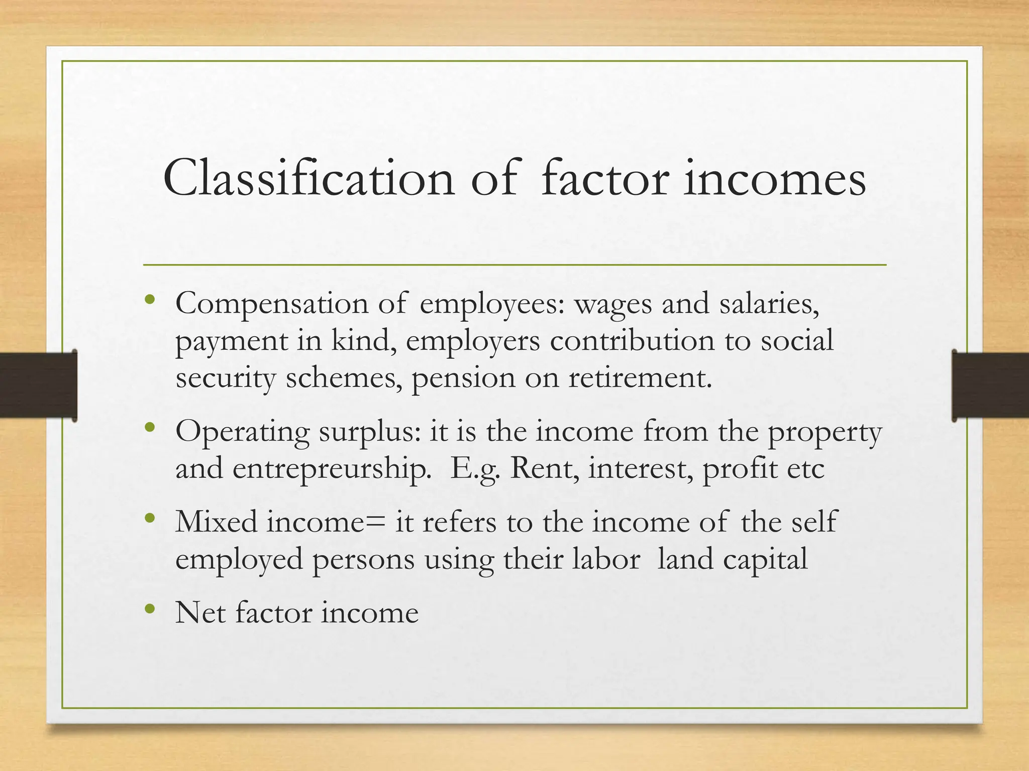 Classification of factor incomes
• Compensation of employees: wages and salaries,
payment in kind, employers contribution to social
security schemes, pension on retirement.
• Operating surplus: it is the income from the property
and entrepreurship. E.g. Rent, interest, profit etc
• Mixed income= it refers to the income of the self
employed persons using their labor land capital
• Net factor income
 