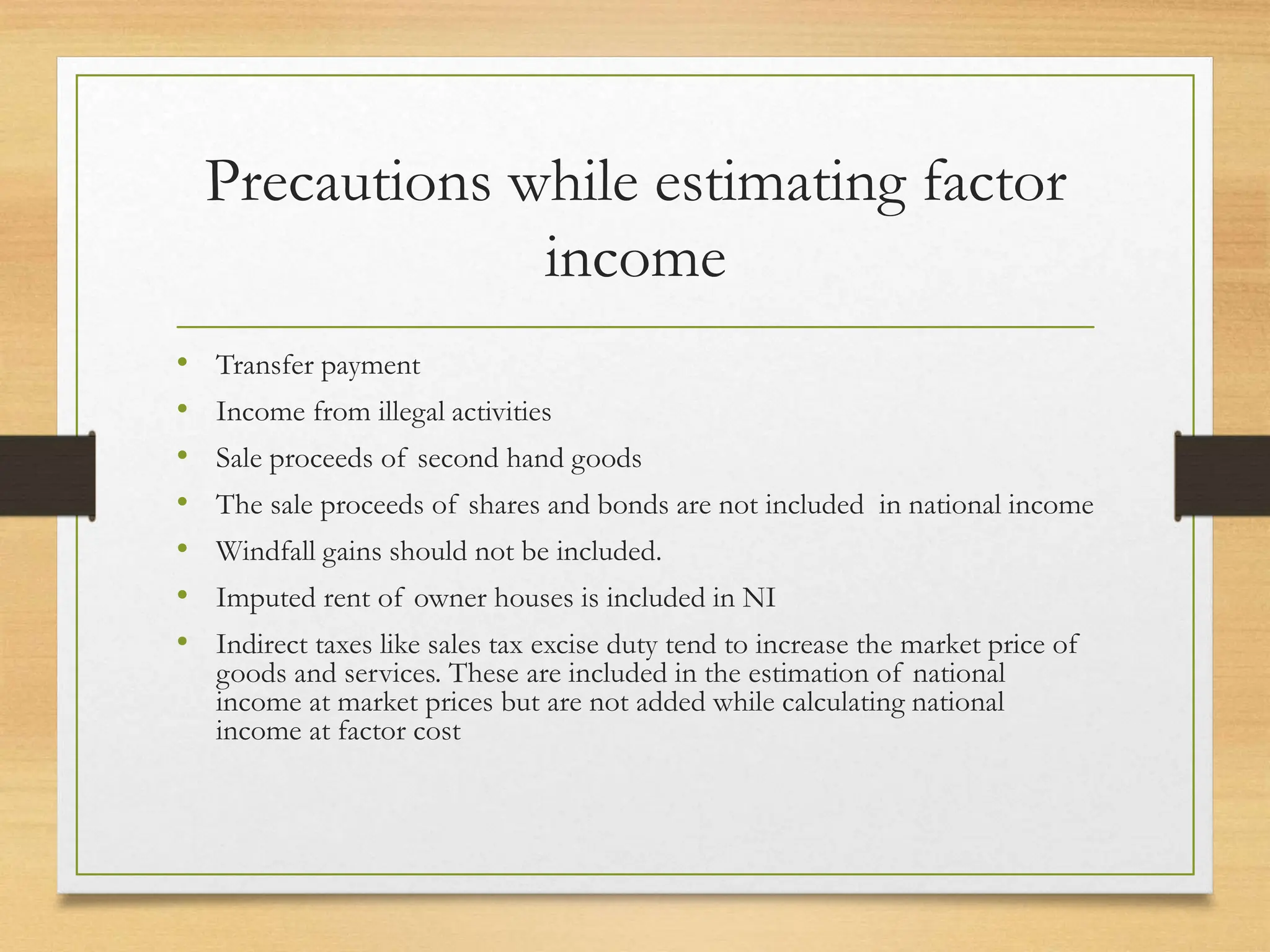 Precautions while estimating factor
income
• Transfer payment
• Income from illegal activities
• Sale proceeds of second hand goods
• The sale proceeds of shares and bonds are not included in national income
• Windfall gains should not be included.
• Imputed rent of owner houses is included in NI
• Indirect taxes like sales tax excise duty tend to increase the market price of
goods and services. These are included in the estimation of national
income at market prices but are not added while calculating national
income at factor cost
 