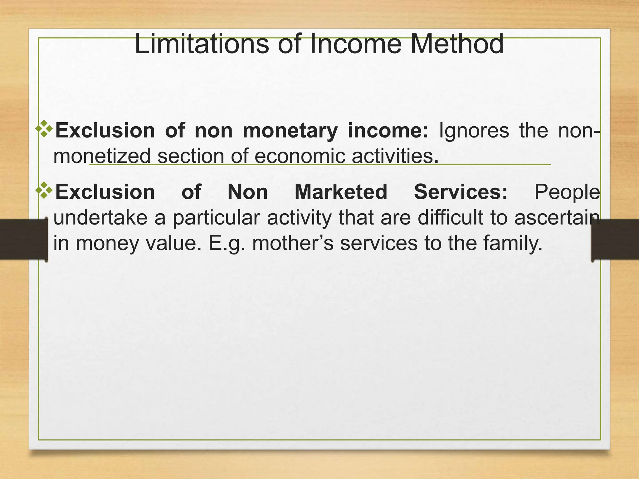 Limitations of Income Method
Exclusion of non monetary income: Ignores the non-
monetized section of economic activities.
Exclusion of Non Marketed Services: People
undertake a particular activity that are difficult to ascertain
in money value. E.g. mother’s services to the family.
 