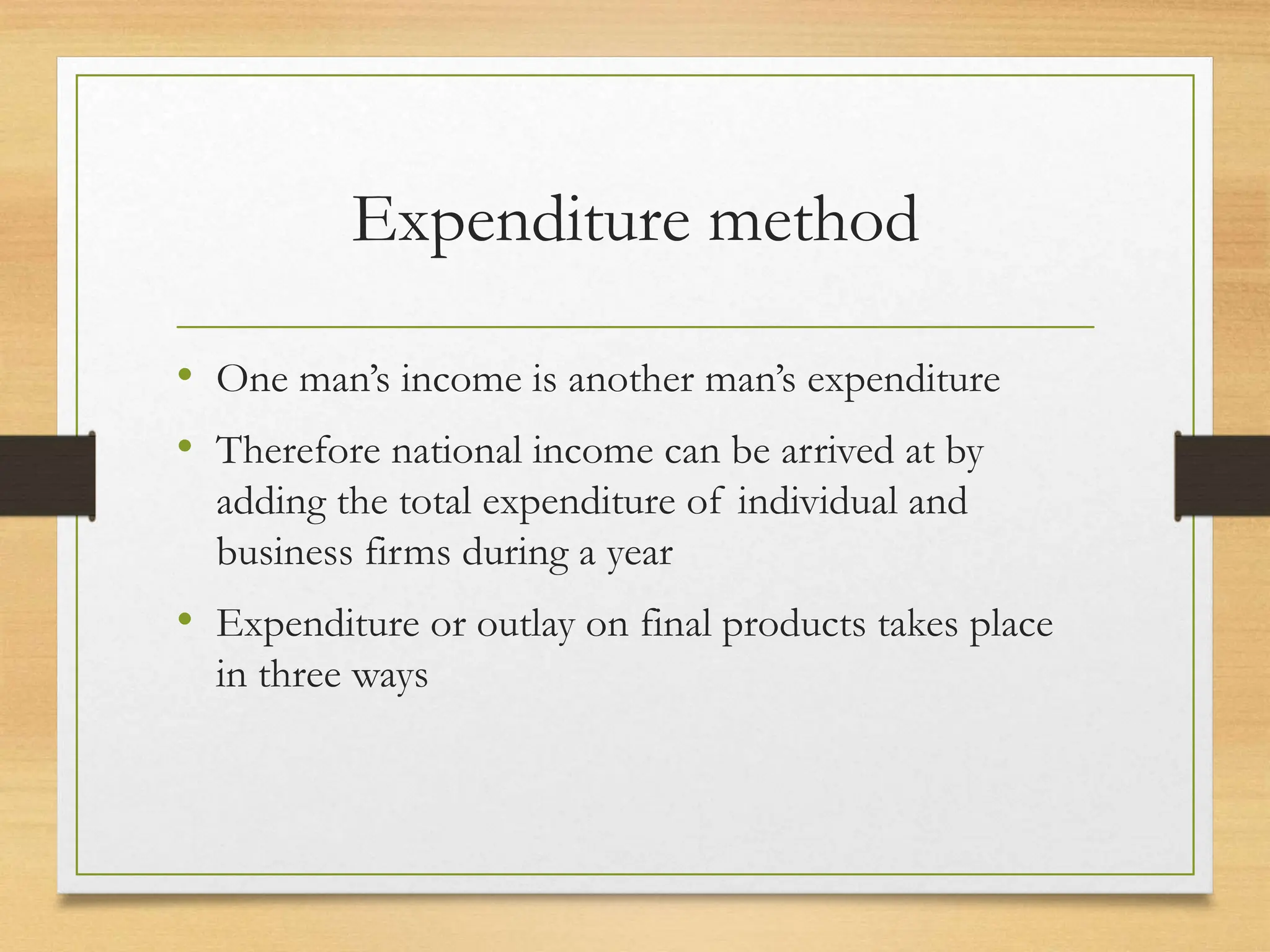 Expenditure method
• One man’s income is another man’s expenditure
• Therefore national income can be arrived at by
adding the total expenditure of individual and
business firms during a year
• Expenditure or outlay on final products takes place
in three ways
 