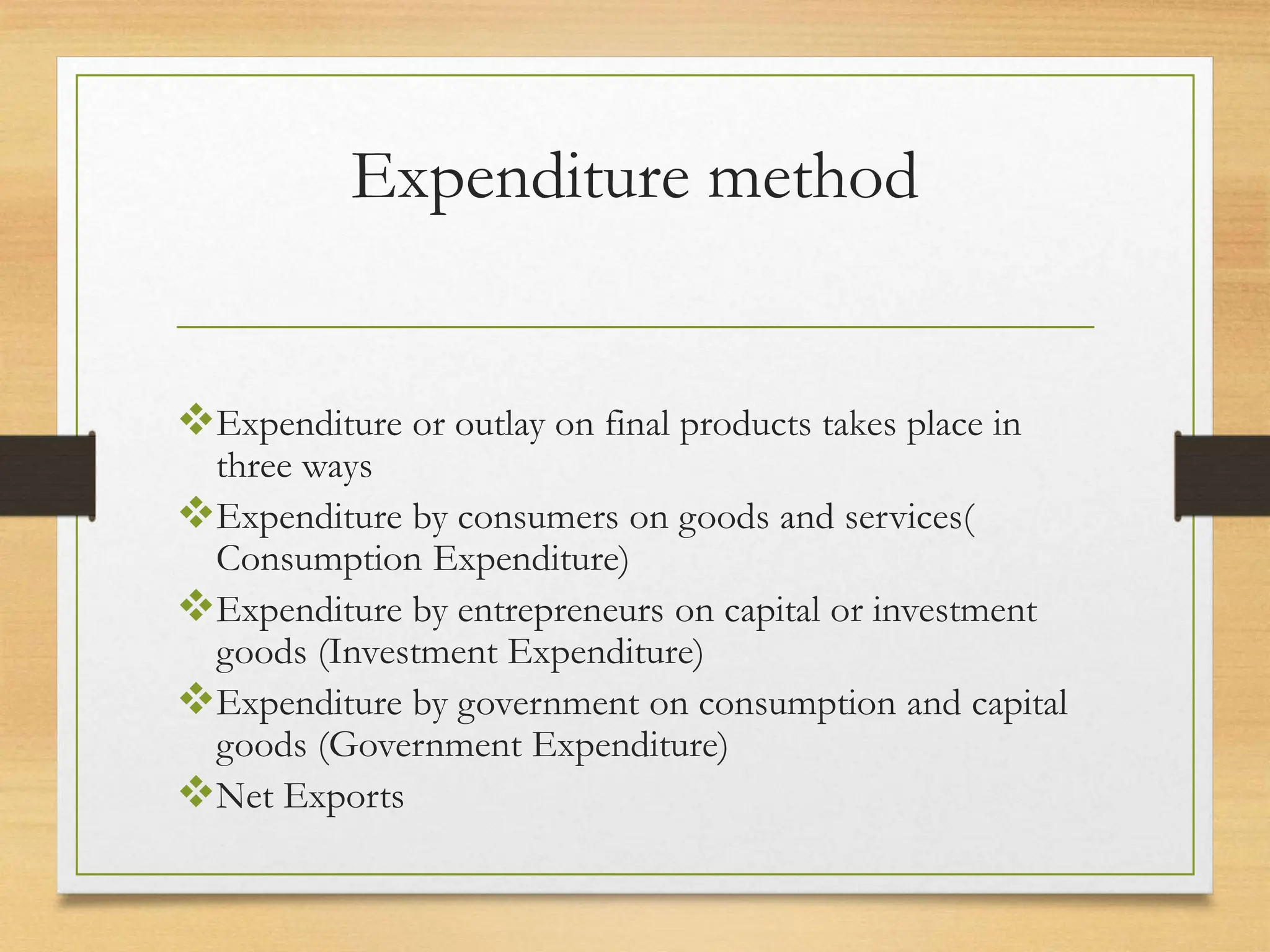 Expenditure method
Expenditure or outlay on final products takes place in
three ways
Expenditure by consumers on goods and services(
Consumption Expenditure)
Expenditure by entrepreneurs on capital or investment
goods (Investment Expenditure)
Expenditure by government on consumption and capital
goods (Government Expenditure)
Net Exports
 