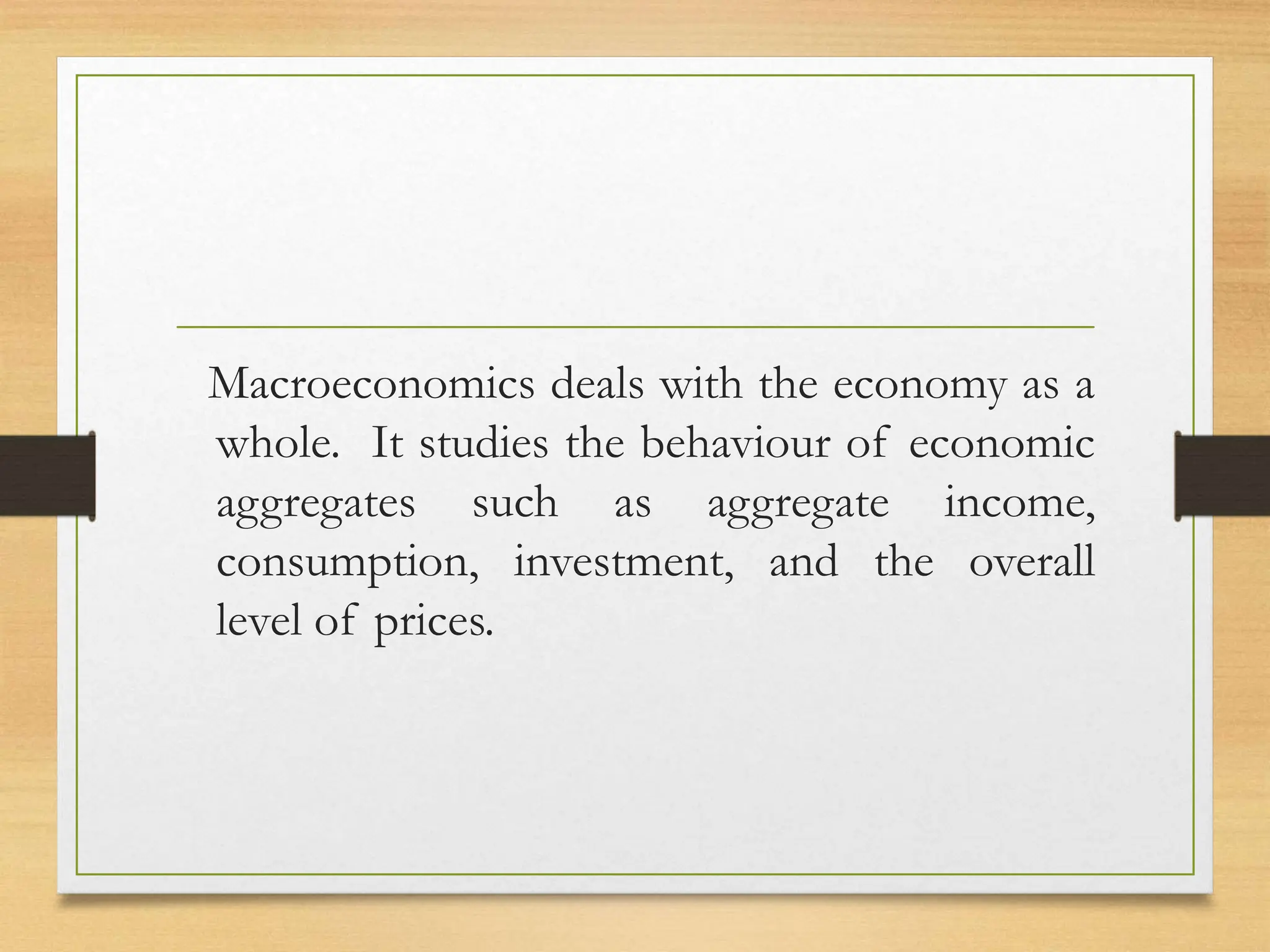 Macroeconomics deals with the economy as a
whole. It studies the behaviour of economic
aggregates such as aggregate income,
consumption, investment, and the overall
level of prices.
 