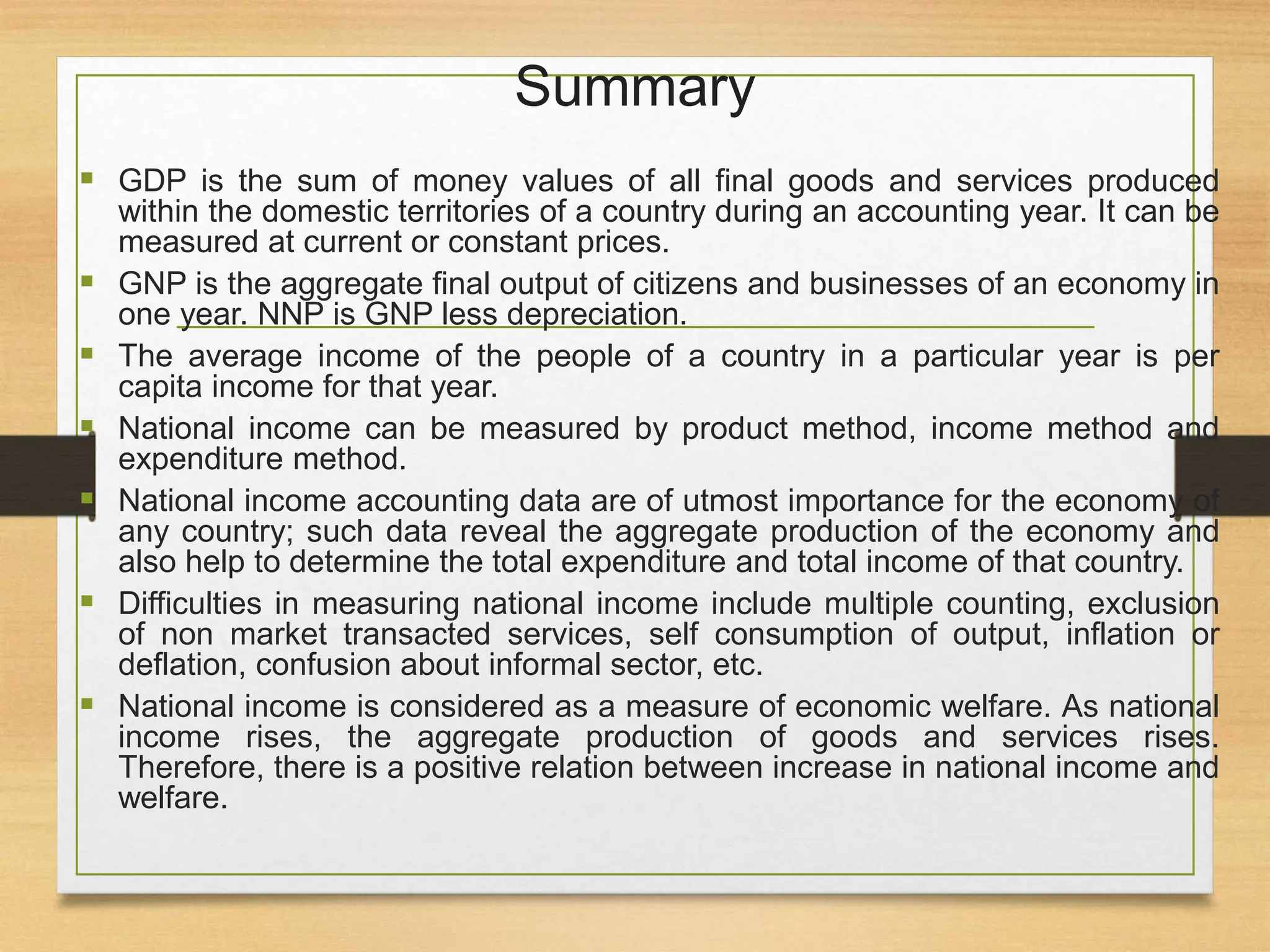 Summary
 GDP is the sum of money values of all final goods and services produced
within the domestic territories of a country during an accounting year. It can be
measured at current or constant prices.
 GNP is the aggregate final output of citizens and businesses of an economy in
one year. NNP is GNP less depreciation.
 The average income of the people of a country in a particular year is per
capita income for that year.
 National income can be measured by product method, income method and
expenditure method.
 National income accounting data are of utmost importance for the economy of
any country; such data reveal the aggregate production of the economy and
also help to determine the total expenditure and total income of that country.
 Difficulties in measuring national income include multiple counting, exclusion
of non market transacted services, self consumption of output, inflation or
deflation, confusion about informal sector, etc.
 National income is considered as a measure of economic welfare. As national
income rises, the aggregate production of goods and services rises.
Therefore, there is a positive relation between increase in national income and
welfare.
 