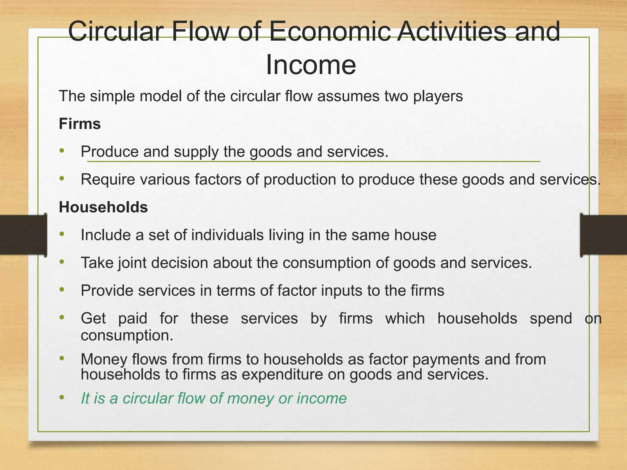 Circular Flow of Economic Activities and
Income
The simple model of the circular flow assumes two players
Firms
• Produce and supply the goods and services.
• Require various factors of production to produce these goods and services.
Households
• Include a set of individuals living in the same house
• Take joint decision about the consumption of goods and services.
• Provide services in terms of factor inputs to the firms
• Get paid for these services by firms which households spend on
consumption.
• Money flows from firms to households as factor payments and from
households to firms as expenditure on goods and services.
• It is a circular flow of money or income
 