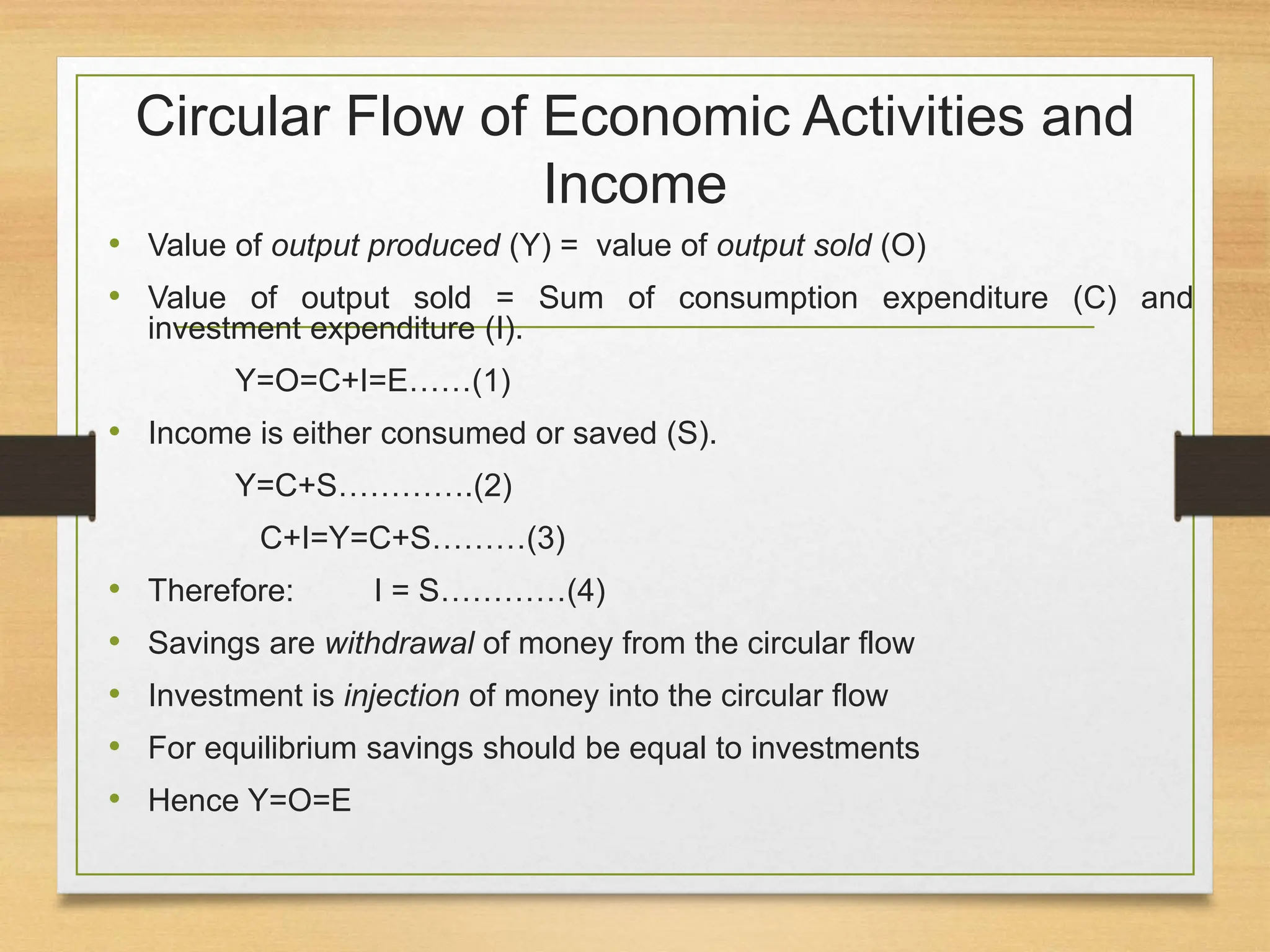 Circular Flow of Economic Activities and
Income
• Value of output produced (Y) = value of output sold (O)
• Value of output sold = Sum of consumption expenditure (C) and
investment expenditure (I).
Y=O=C+I=E……(1)
• Income is either consumed or saved (S).
Y=C+S………….(2)
C+I=Y=C+S………(3)
• Therefore: I = S…………(4)
• Savings are withdrawal of money from the circular flow
• Investment is injection of money into the circular flow
• For equilibrium savings should be equal to investments
• Hence Y=O=E
 