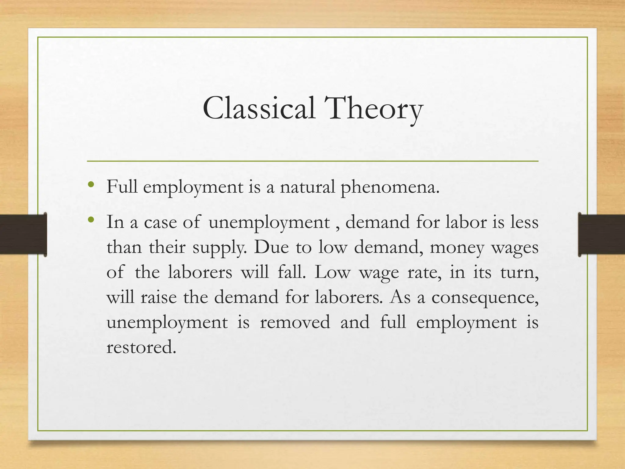 Classical Theory
• Full employment is a natural phenomena.
• In a case of unemployment , demand for labor is less
than their supply. Due to low demand, money wages
of the laborers will fall. Low wage rate, in its turn,
will raise the demand for laborers. As a consequence,
unemployment is removed and full employment is
restored.
 