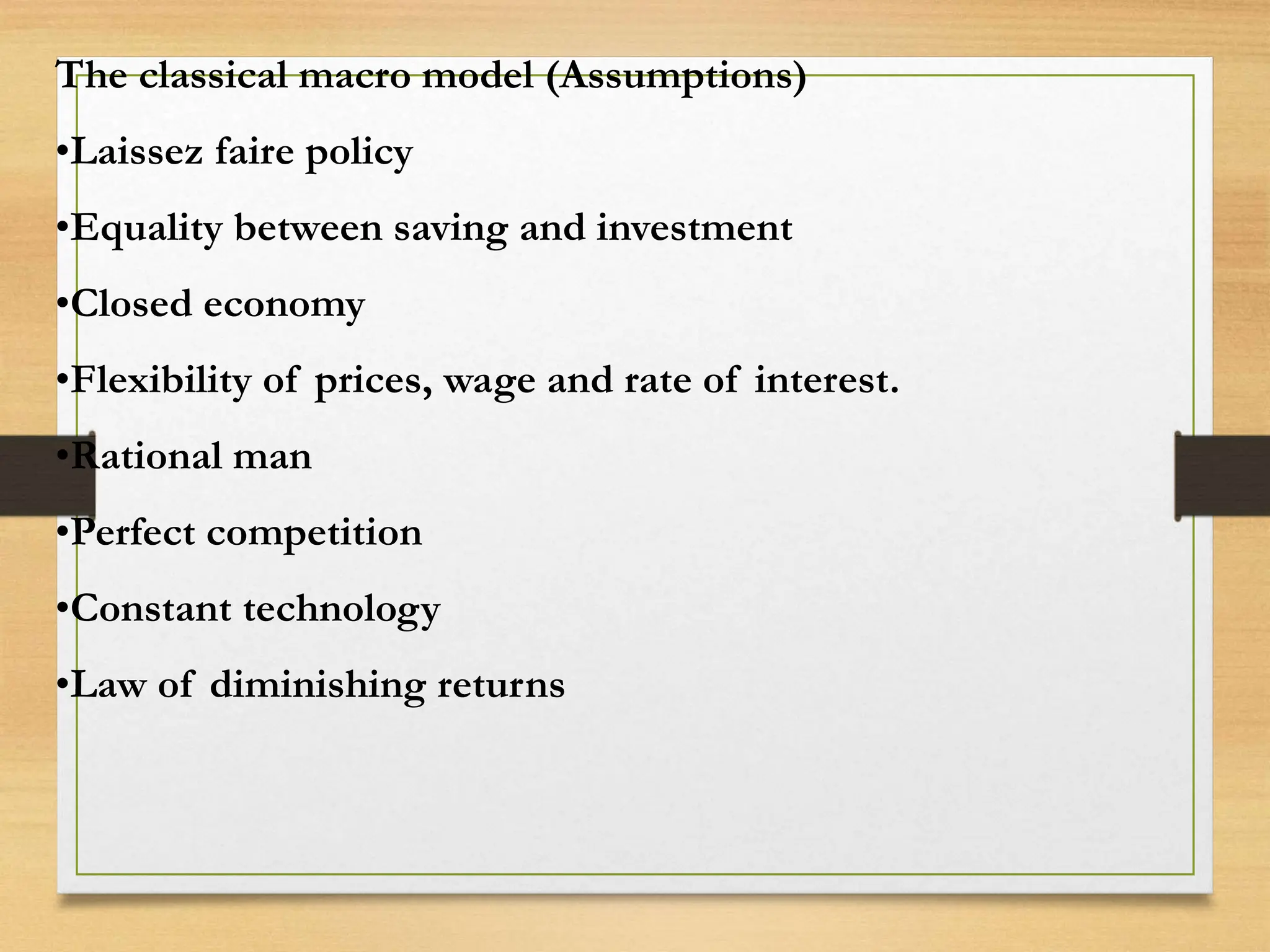 The classical macro model (Assumptions)
•Laissez faire policy
•Equality between saving and investment
•Closed economy
•Flexibility of prices, wage and rate of interest.
•Rational man
•Perfect competition
•Constant technology
•Law of diminishing returns
 
