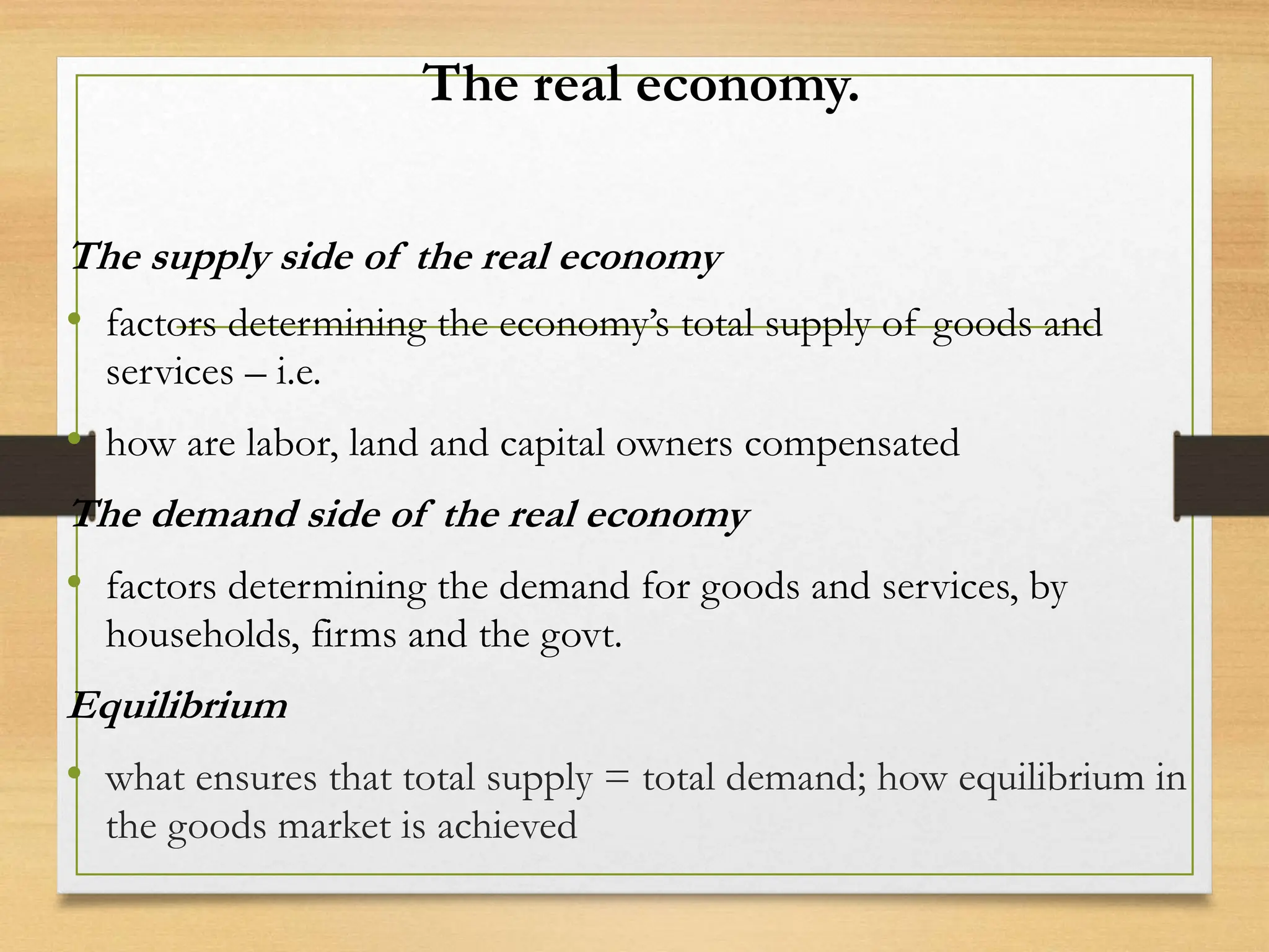 The real economy.
The supply side of the real economy
• factors determining the economy’s total supply of goods and
services – i.e.
• how are labor, land and capital owners compensated
The demand side of the real economy
• factors determining the demand for goods and services, by
households, firms and the govt.
Equilibrium
• what ensures that total supply = total demand; how equilibrium in
the goods market is achieved
 