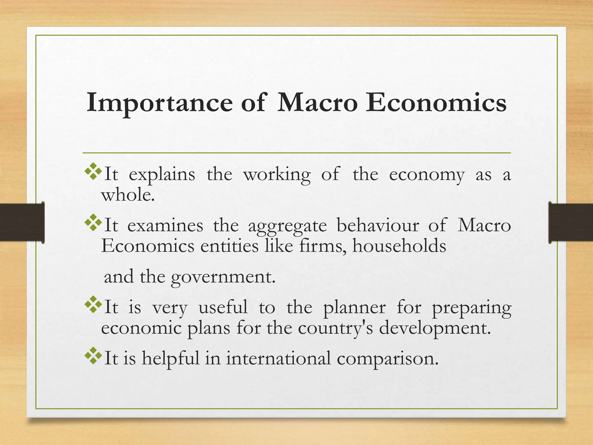 Importance of Macro Economics
It explains the working of the economy as a
whole.
It examines the aggregate behaviour of Macro
Economics entities like firms, households
and the government.
It is very useful to the planner for preparing
economic plans for the country's development.
It is helpful in international comparison.
 
