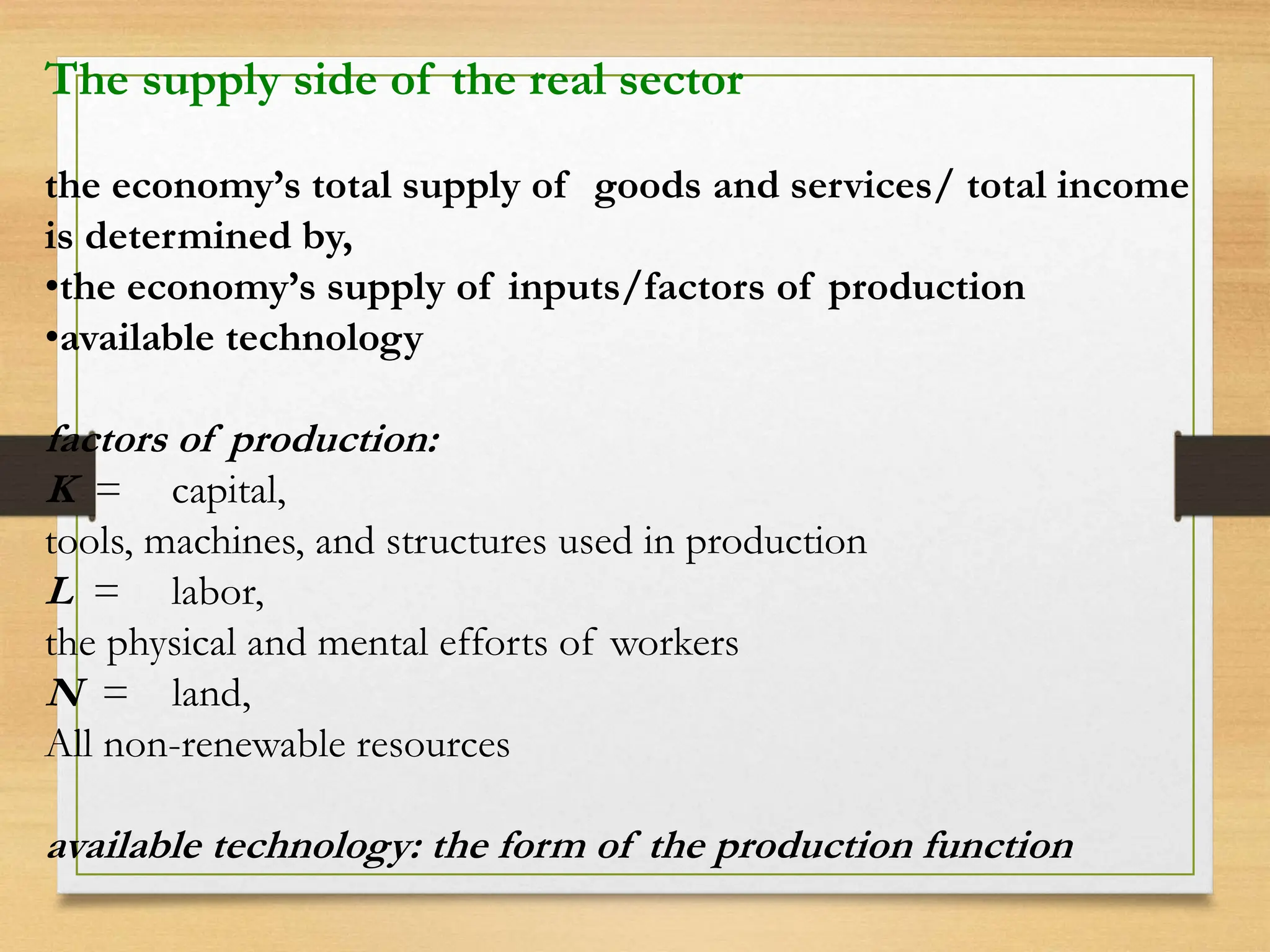 The supply side of the real sector
the economy’s total supply of goods and services/ total income
is determined by,
•the economy’s supply of inputs/factors of production
•available technology
factors of production:
K = capital,
tools, machines, and structures used in production
L = labor,
the physical and mental efforts of workers
N = land,
All non-renewable resources
available technology: the form of the production function
 