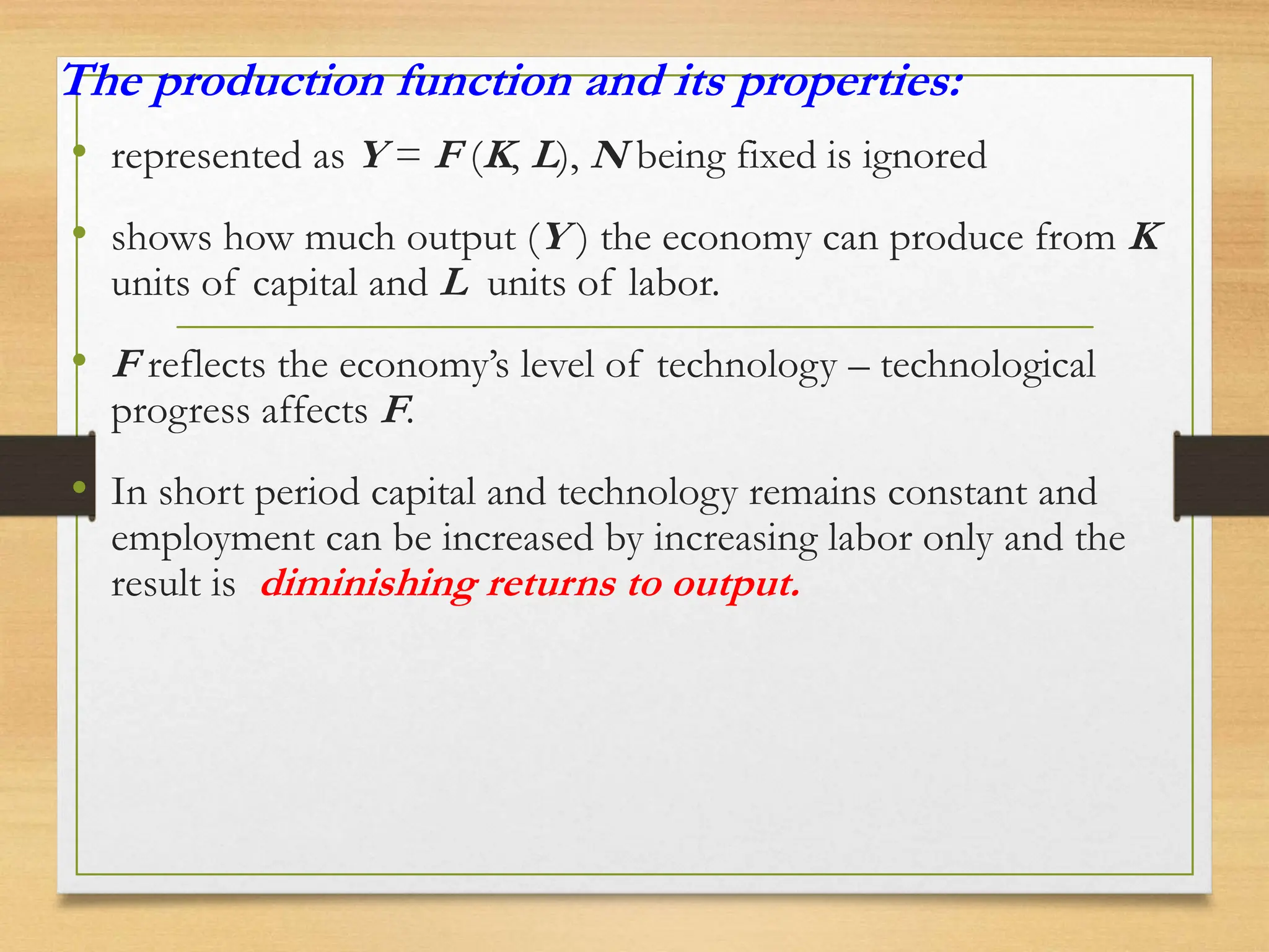 The production function and its properties:
• represented as Y = F (K, L), N being fixed is ignored
• shows how much output (Y ) the economy can produce from K
units of capital and L units of labor.
• F reflects the economy’s level of technology – technological
progress affects F.
• In short period capital and technology remains constant and
employment can be increased by increasing labor only and the
result is diminishing returns to output.
 