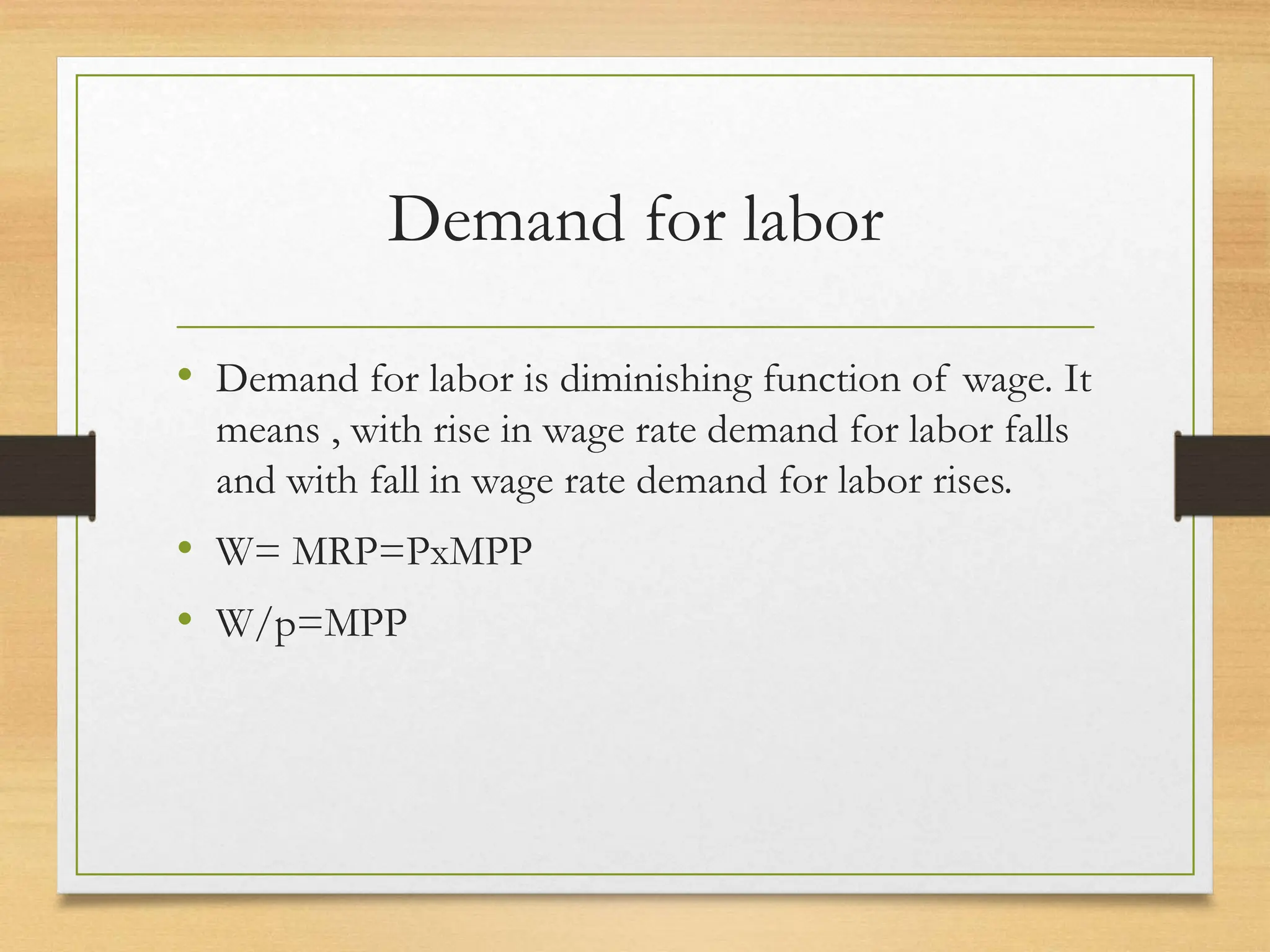 Demand for labor
• Demand for labor is diminishing function of wage. It
means , with rise in wage rate demand for labor falls
and with fall in wage rate demand for labor rises.
• W= MRP=PxMPP
• W/p=MPP
 