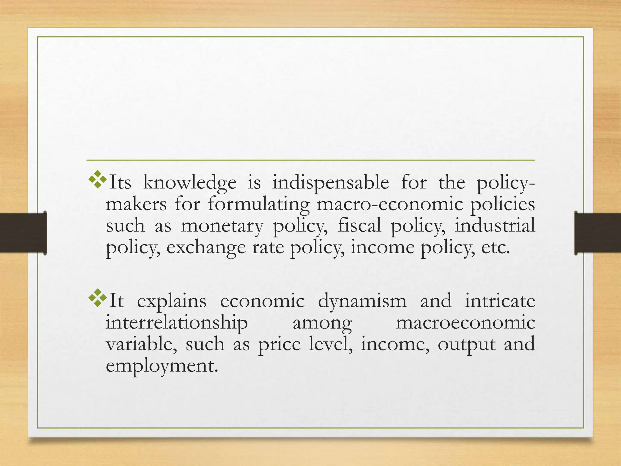 Its knowledge is indispensable for the policy-
makers for formulating macro-economic policies
such as monetary policy, fiscal policy, industrial
policy, exchange rate policy, income policy, etc.
It explains economic dynamism and intricate
interrelationship among macroeconomic
variable, such as price level, income, output and
employment.
 