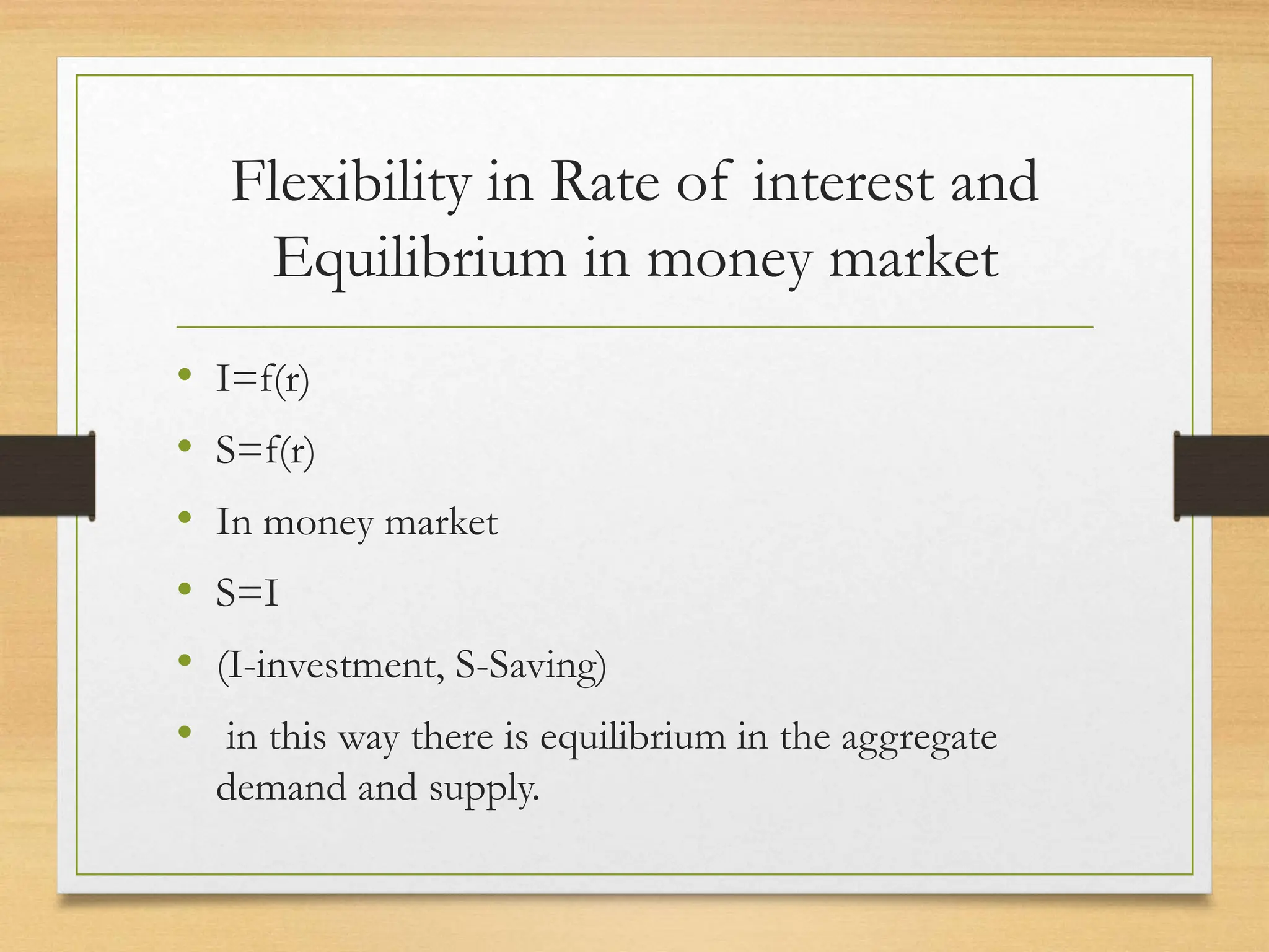 Flexibility in Rate of interest and
Equilibrium in money market
• I=f(r)
• S=f(r)
• In money market
• S=I
• (I-investment, S-Saving)
• in this way there is equilibrium in the aggregate
demand and supply.
 