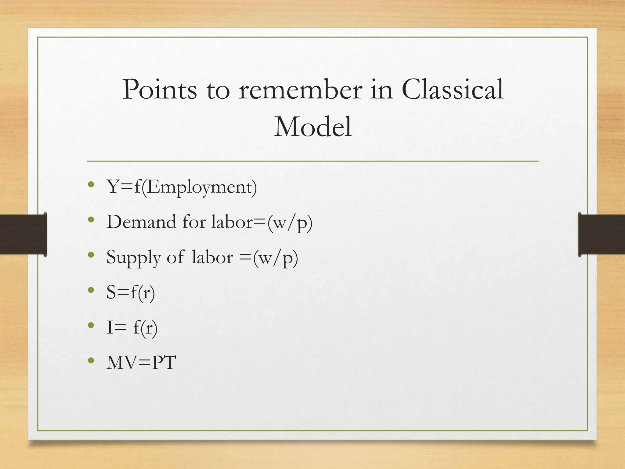 Points to remember in Classical
Model
• Y=f(Employment)
• Demand for labor=(w/p)
• Supply of labor =(w/p)
• S=f(r)
• I= f(r)
• MV=PT
 