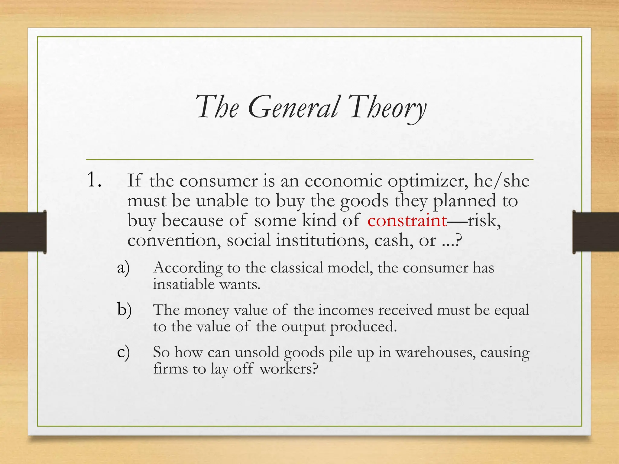 The General Theory
1. If the consumer is an economic optimizer, he/she
must be unable to buy the goods they planned to
buy because of some kind of constraint—risk,
convention, social institutions, cash, or ...?
a) According to the classical model, the consumer has
insatiable wants.
b) The money value of the incomes received must be equal
to the value of the output produced.
c) So how can unsold goods pile up in warehouses, causing
firms to lay off workers?
 